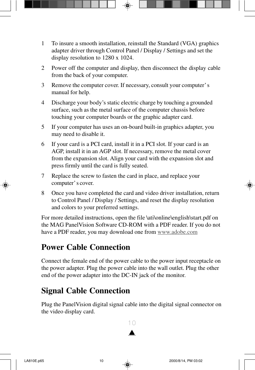 101 To insure a smooth installation, reinstall the Standard (VGA) graphicsadapter driver through Control Panel / Display / Settings and set thedisplay resolution to 1280 x 1024.2 Power off the computer and display, then disconnect the display cablefrom the back of your computer.3 Remove the computer cover. If necessary, consult your computer’smanual for help.4 Discharge your body’s static electric charge by touching a groundedsurface, such as the metal surface of the computer chassis beforetouching your computer boards or the graphic adapter card.5 If your computer has uses an on-board built-in graphics adapter, youmay need to disable it.6 If your card is a PCI card, install it in a PCI slot. If your card is anAGP, install it in an AGP slot. If necessary, remove the metal coverfrom the expansion slot. Align your card with the expansion slot andpress firmly until the card is fully seated.7 Replace the screw to fasten the card in place, and replace yourcomputer’s cover.8 Once you have completed the card and video driver installation, returnto Control Panel / Display / Settings, and reset the display resolutionand colors to your preferred settings.For more detailed instructions, open the file \ati\online\english\start.pdf onthe MAG PanelVision Software CD-ROM with a PDF reader. If you do nothave a PDF reader, you may download one from www.adobe.comPower Cable ConnectionConnect the female end of the power cable to the power input receptacle onthe power adapter. Plug the power cable into the wall outlet. Plug the otherend of the power adapter into the DC-IN jack of the monitor.Signal Cable ConnectionPlug the PanelVision digital signal cable into the digital signal connector onthe video display card.LA810E.p65 2000/8/14, PM 03:0210