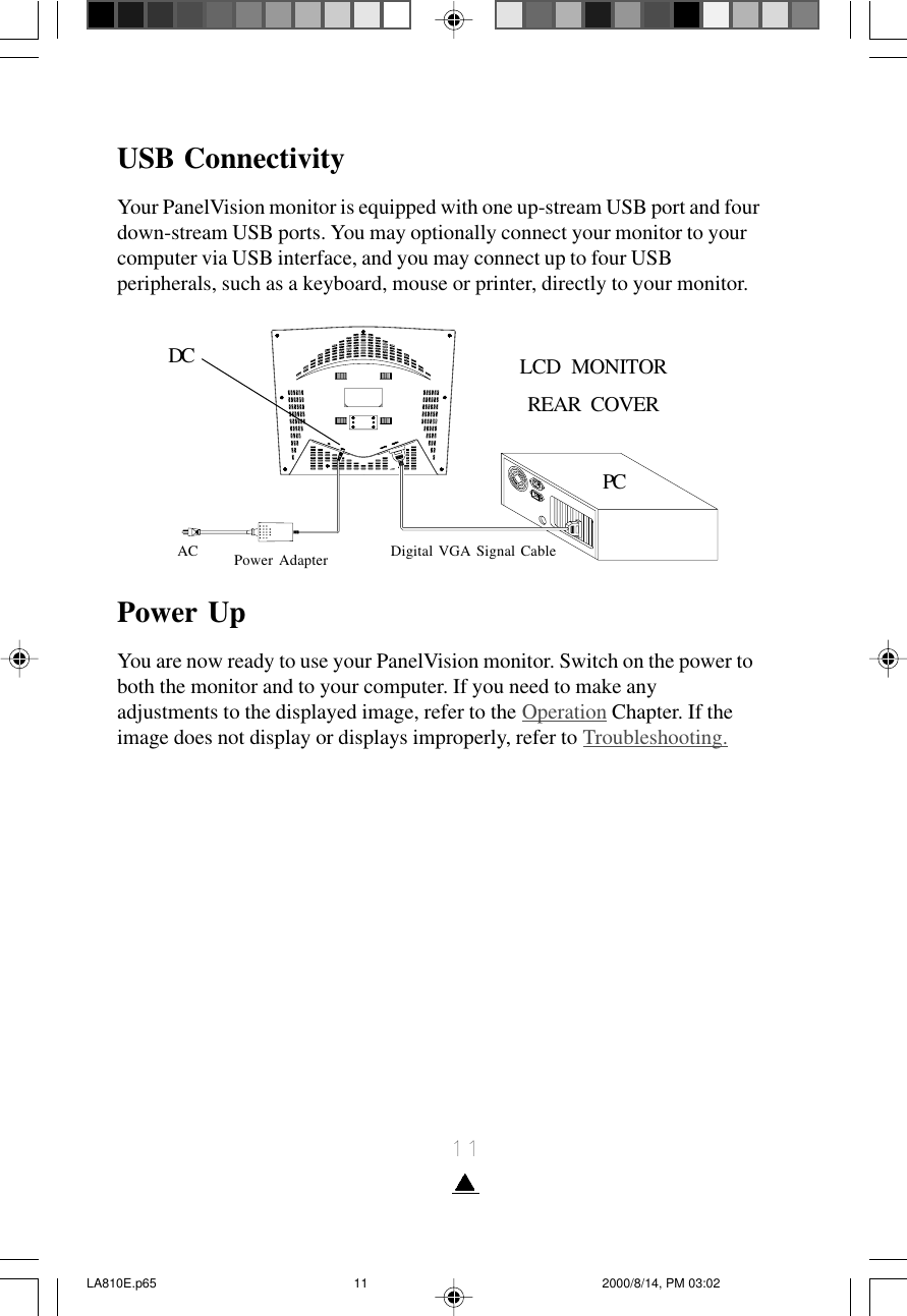 11USB ConnectivityYour PanelVision monitor is equipped with one up-stream USB port and fourdown-stream USB ports. You may optionally connect your monitor to yourcomputer via USB interface, and you may connect up to four USBperipherals, such as a keyboard, mouse or printer, directly to your monitor.Power UpYou are now ready to use your PanelVision monitor. Switch on the power toboth the monitor and to your computer. If you need to make anyadjustments to the displayed image, refer to the Operation Chapter. If theimage does not display or displays improperly, refer to Troubleshooting.DC LCD   MONITORREAR   COVERPCAC Power Adapter Digital VGA Signal CableLA810E.p65 2000/8/14, PM 03:0211