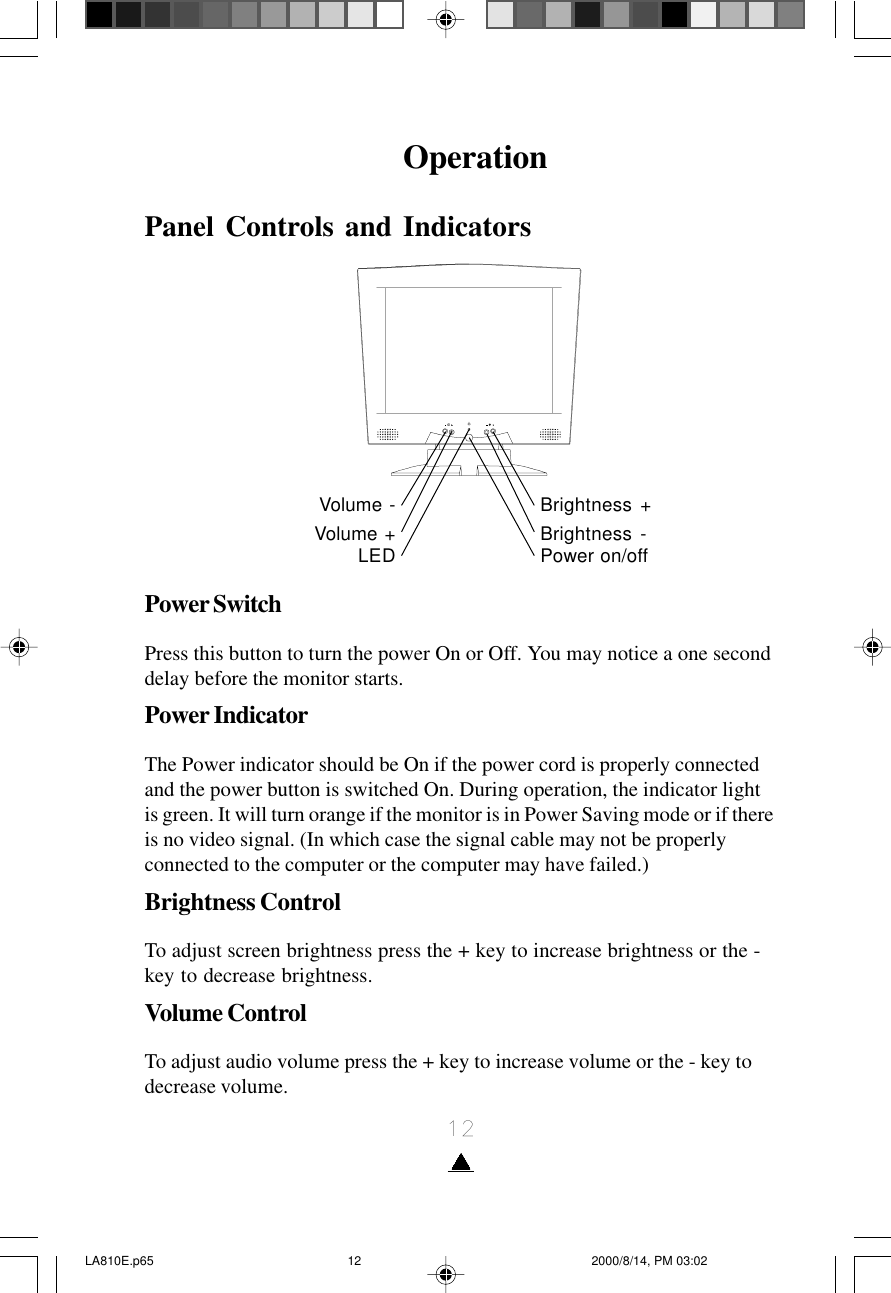 12OperationPanel Controls and IndicatorsPower SwitchPress this button to turn the power On or Off. You may notice a one seconddelay before the monitor starts.Power IndicatorThe Power indicator should be On if the power cord is properly connectedand the power button is switched On. During operation, the indicator lightis green. It will turn orange if the monitor is in Power Saving mode or if thereis no video signal. (In which case the signal cable may not be properlyconnected to the computer or the computer may have failed.)Brightness ControlTo adjust screen brightness press the + key to increase brightness or the -key to decrease brightness.Volume ControlTo adjust audio volume press the + key to increase volume or the - key todecrease volume.Volume -Volume +LEDBrightness +Brightness -Power on/offLA810E.p65 2000/8/14, PM 03:0212