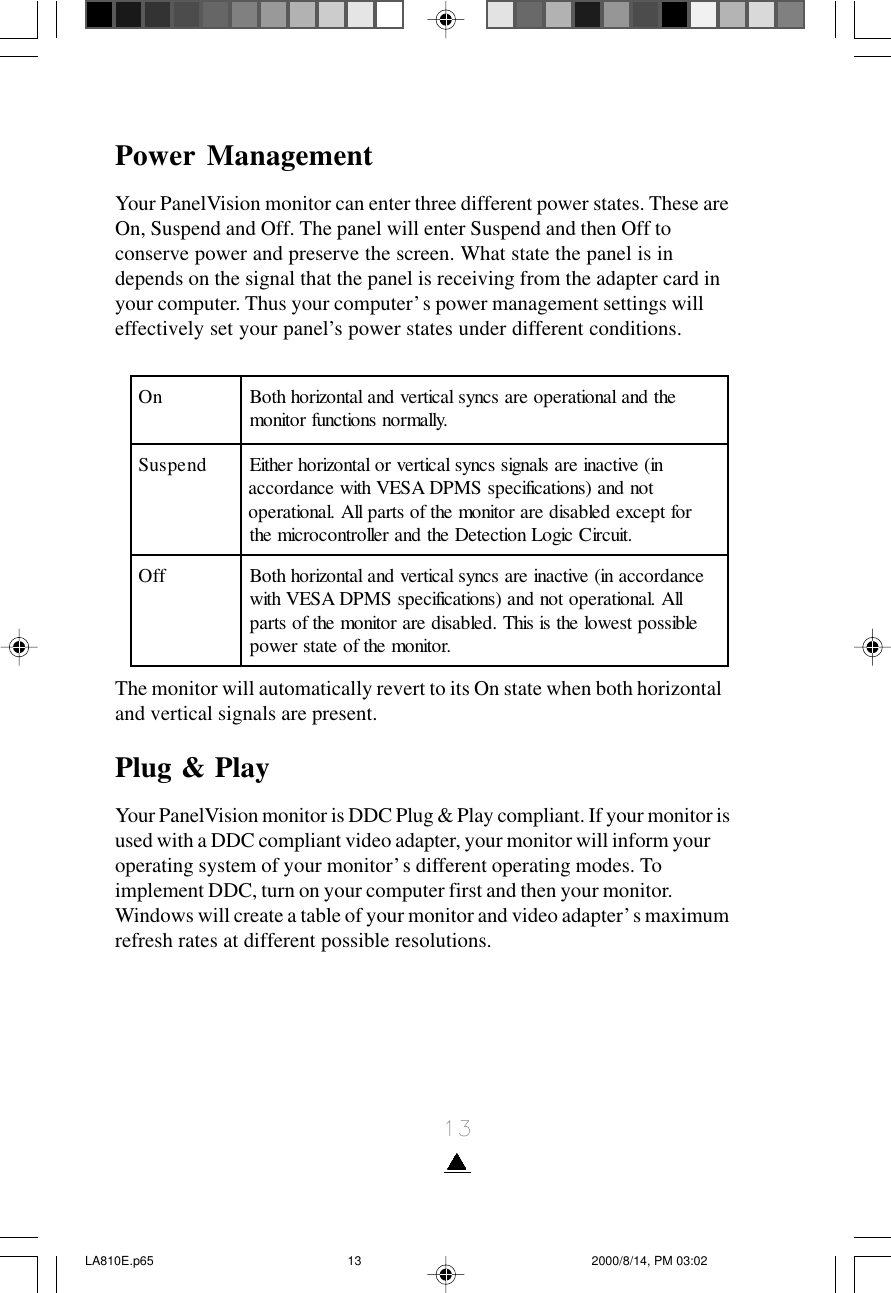 13Power ManagementYour PanelVision monitor can enter three different power states. These areOn, Suspend and Off. The panel will enter Suspend and then Off toconserve power and preserve the screen. What state the panel is independs on the signal that the panel is receiving from the adapter card inyour computer. Thus your computer’s power management settings willeffectively set your panel’s power states under different conditions.The monitor will automatically revert to its On state when both horizontaland vertical signals are present.Plug &amp; PlayYour PanelVision monitor is DDC Plug &amp; Play compliant. If your monitor isused with a DDC compliant video adapter, your monitor will inform youroperating system of your monitor’s different operating modes. Toimplement DDC, turn on your computer first and then your monitor.Windows will create a table of your monitor and video adapter’s maximumrefresh rates at different possible resolutions.nOehtdnalanoitarepoerascnyslacitrevdnalatnozirohhtoB .yllamronsnoitcnufrotinomdnepsuSni(evitcanieraslangisscnyslacitrevrolatnozirohrehtiE tondna)snoitacificepsSMPDASEVhtiwecnadrocca roftpecxedelbasiderarotinomehtfostrapllA.lanoitarepo .tiucriCcigoLnoitceteDehtdnarellortnocorcimehtffOecnadroccani(evitcanierascnyslacitrevdnalatnozirohhtoB llA.lanoitarepotondna)snoitacificepsSMPDASEVhtiw elbissoptsewolehtsisihT.delbasiderarotinomehtfostrap .rotinomehtfoetatsrewopLA810E.p65 2000/8/14, PM 03:0213