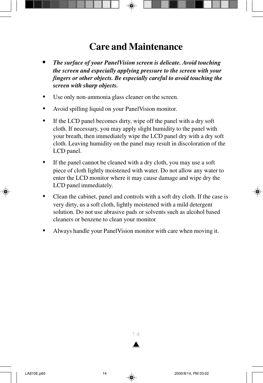 14Care and Maintenance•The surface of your PanelVision screen is delicate. Avoid touchingthe screen and especially applying pressure to the screen with yourfingers or other objects. Be especially careful to avoid touching thescreen with sharp objects.•Use only non-ammonia glass cleaner on the screen.•Avoid spilling liquid on your PanelVision monitor.•If the LCD panel becomes dirty, wipe off the panel with a dry softcloth. If necessary, you may apply slight humidity to the panel withyour breath, then immediately wipe the LCD panel dry with a dry softcloth. Leaving humidity on the panel may result in discoloration of theLCD panel.•If the panel cannot be cleaned with a dry cloth, you may use a softpiece of cloth lightly moistened with water. Do not allow any water toenter the LCD monitor where it may cause damage and wipe dry theLCD panel immediately.•Clean the cabinet, panel and controls with a soft dry cloth. If the case isvery dirty, us a soft cloth, lightly moistened with a mild detergentsolution. Do not use abrasive pads or solvents such as alcohol basedcleaners or benzene to clean your monitor•Always handle your PanelVision monitor with care when moving it.LA810E.p65 2000/8/14, PM 03:0214