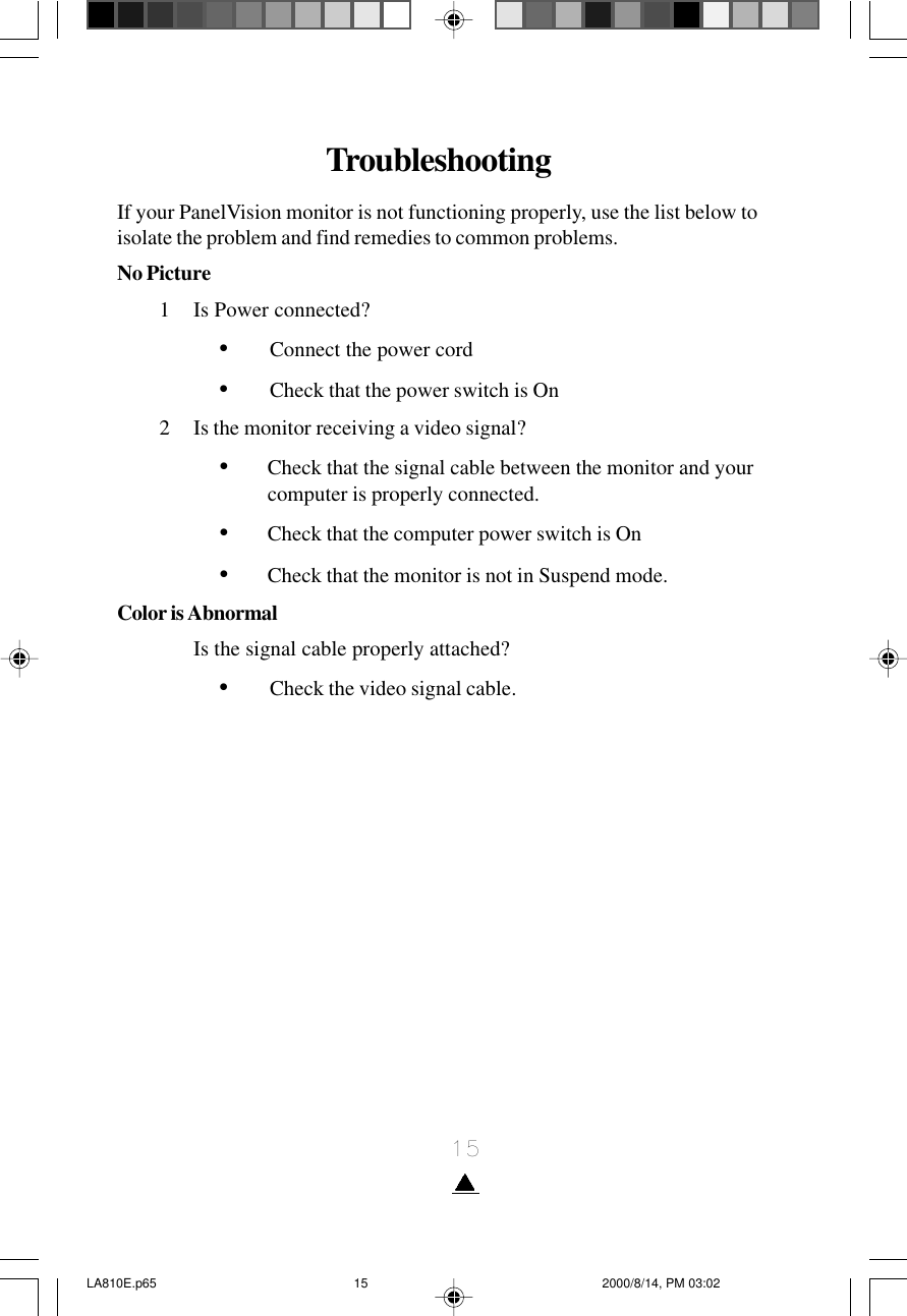 15TroubleshootingIf your PanelVision monitor is not functioning properly, use the list below toisolate the problem and find remedies to common problems.No Picture1 Is Power connected?•Connect the power cord•Check that the power switch is On2 Is the monitor receiving a video signal?•Check that the signal cable between the monitor and yourcomputer is properly connected.•Check that the computer power switch is On•Check that the monitor is not in Suspend mode.Color is AbnormalIs the signal cable properly attached?•Check the video signal cable.LA810E.p65 2000/8/14, PM 03:0215