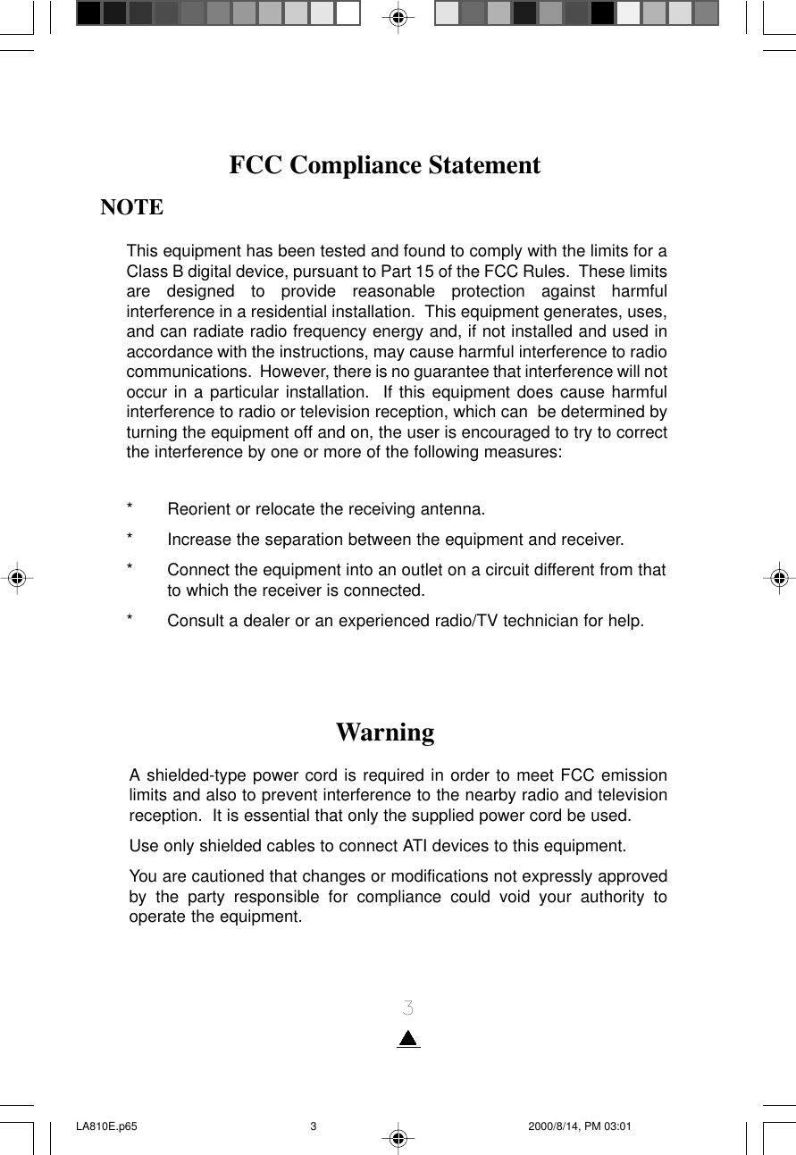 3WarningA shielded-type power cord is required in order to meet FCC emissionlimits and also to prevent interference to the nearby radio and televisionreception.  It is essential that only the supplied power cord be used.Use only shielded cables to connect ATI devices to this equipment.You are cautioned that changes or modifications not expressly approvedby the party responsible for compliance could void your authority tooperate the equipment.NOTEThis equipment has been tested and found to comply with the limits for aClass B digital device, pursuant to Part 15 of the FCC Rules.  These limitsare designed to provide reasonable protection against harmfulinterference in a residential installation.  This equipment generates, uses,and can radiate radio frequency energy and, if not installed and used inaccordance with the instructions, may cause harmful interference to radiocommunications.  However, there is no guarantee that interference will notoccur in a particular installation.  If this equipment does cause harmfulinterference to radio or television reception, which can  be determined byturning the equipment off and on, the user is encouraged to try to correctthe interference by one or more of the following measures:* Reorient or relocate the receiving antenna.* Increase the separation between the equipment and receiver.* Connect the equipment into an outlet on a circuit different from thatto which the receiver is connected.* Consult a dealer or an experienced radio/TV technician for help.FCC Compliance StatementLA810E.p65 2000/8/14, PM 03:013