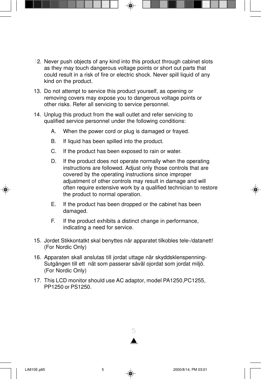 512. Never push objects of any kind into this product through cabinet slotsas they may touch dangerous voltage points or short out parts thatcould result in a risk of fire or electric shock. Never spill liquid of anykind on the product.13. Do not attempt to service this product yourself, as opening orremoving covers may expose you to dangerous voltage points orother risks. Refer all servicing to service personnel.14. Unplug this product from the wall outlet and refer servicing toqualified service personnel under the following conditions:A. When the power cord or plug is damaged or frayed.B. If liquid has been spilled into the product.C. If the product has been exposed to rain or water.D. If the product does not operate normally when the operatinginstructions are followed. Adjust only those controls that arecovered by the operating instructions since improperadjustment of other controls may result in damage and willoften require extensive work by a qualified technician to restorethe product to normal operation.E. If the product has been dropped or the cabinet has beendamaged.F. If the product exhibits a distinct change in performance,indicating a need for service.15. Jordet Stikkontatkt skal benyttes når apparatet tilkobles tele-/datanett!(For Nordic Only)16. Apparaten skall anslutas till jordat uttage när skyddsklenspenning-Sutgången till ett  nät som passerar såväl ojordat som jordat miljö.(For Nordic Only)17. This LCD monitor should use AC adaptor, model PA1250,PC1255,PP1250 or PS1250.LA810E.p65 2000/8/14, PM 03:015
