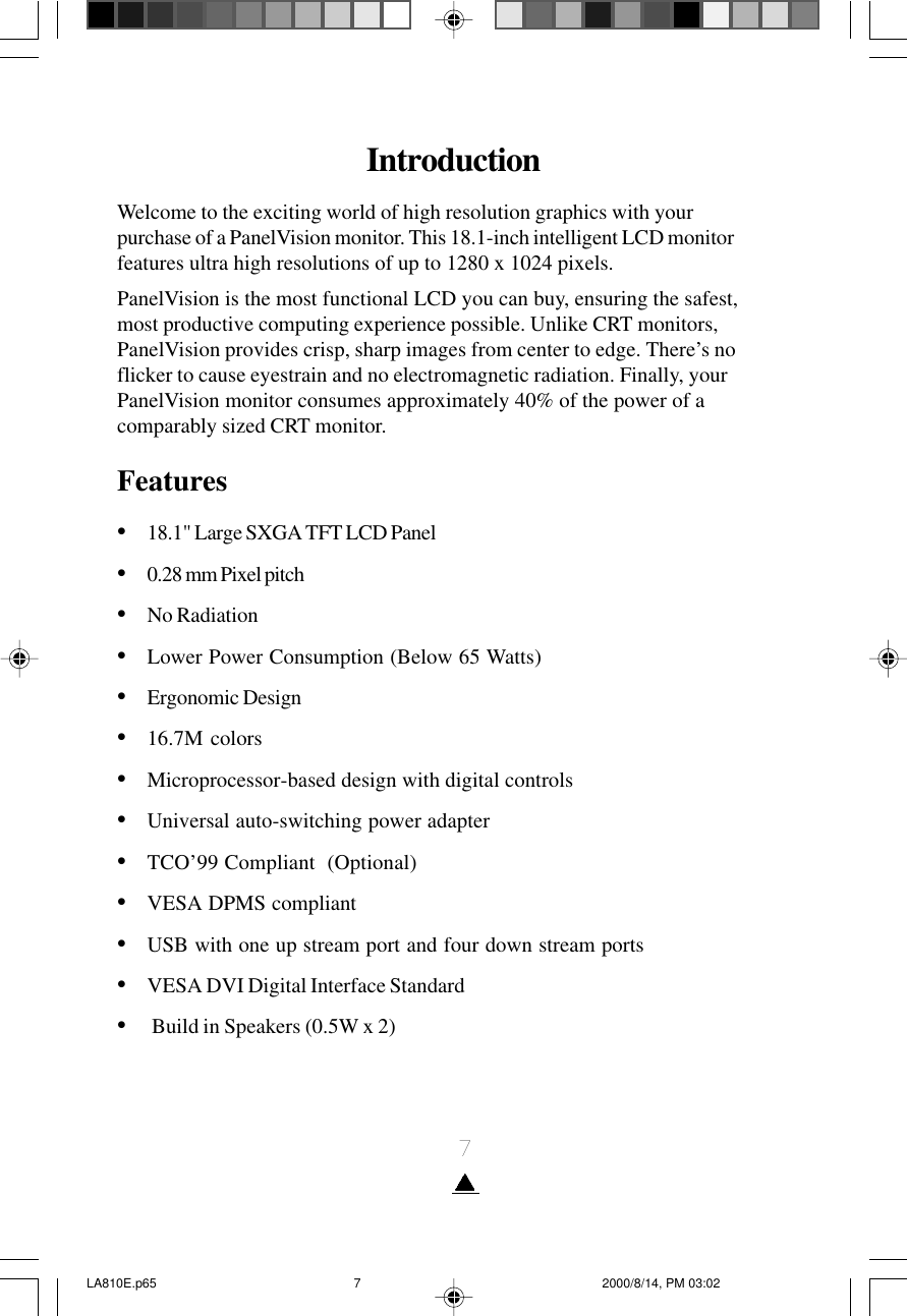 7IntroductionWelcome to the exciting world of high resolution graphics with yourpurchase of a PanelVision monitor. This 18.1-inch intelligent LCD monitorfeatures ultra high resolutions of up to 1280 x 1024 pixels.PanelVision is the most functional LCD you can buy, ensuring the safest,most productive computing experience possible. Unlike CRT monitors,PanelVision provides crisp, sharp images from center to edge. There’s noflicker to cause eyestrain and no electromagnetic radiation. Finally, yourPanelVision monitor consumes approximately 40% of the power of acomparably sized CRT monitor.Features•18.1&quot; Large SXGA TFT LCD Panel•0.28 mm Pixel pitch•No Radiation•Lower Power Consumption (Below 65 Watts)•Ergonomic Design•16.7M colors•Microprocessor-based design with digital controls•Universal auto-switching power adapter•TCO’99 Compliant  (Optional)•VESA DPMS compliant•USB with one up stream port and four down stream ports•VESA DVI Digital Interface Standard•     Build in Speakers (0.5W x 2)LA810E.p65 2000/8/14, PM 03:027