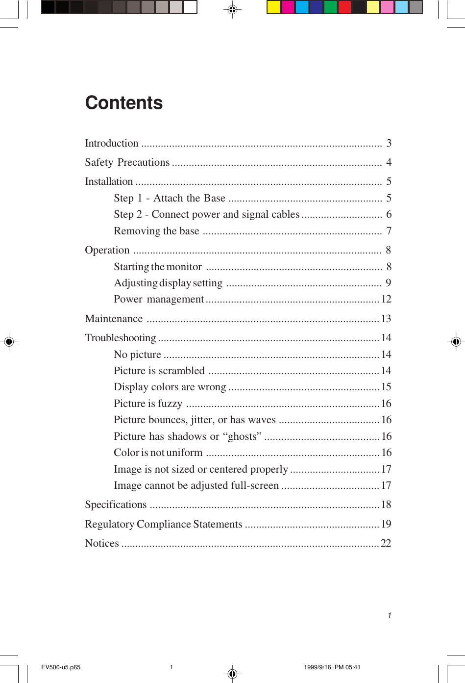 1ContentsIntroduction ...................................................................................... 3Safety Precautions ........................................................................... 4Installation ........................................................................................ 5Step 1 - Attach the Base ....................................................... 5Step 2 - Connect power and signal cables............................. 6Removing the base ................................................................ 7Operation ......................................................................................... 8Starting the monitor ............................................................... 8Adjusting display setting ........................................................ 9Power management..............................................................12Maintenance ...................................................................................13Troubleshooting ...............................................................................14No picture .............................................................................14Picture is scrambled .............................................................14Display colors are wrong ......................................................15Picture is fuzzy .....................................................................16Picture bounces, jitter, or has waves ....................................16Picture has shadows or “ghosts” .........................................16Color is not uniform ..............................................................16Image is not sized or centered properly ................................17Image cannot be adjusted full-screen ...................................17Specifications ..................................................................................18Regulatory Compliance Statements ................................................19Notices ............................................................................................22EV500-u5.p65 1999/9/16, PM 05:411