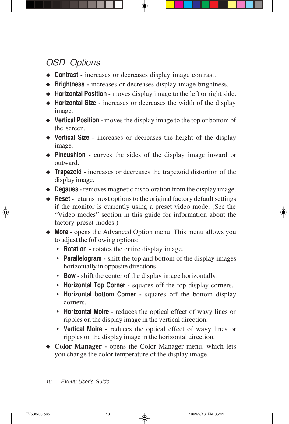 10     EV500 User’s GuideOSD OptionsuContrast - increases or decreases display image contrast.uBrightness - increases or decreases display image brightness.uHorizontal Position - moves display image to the left or right side.uHorizontal Size - increases or decreases the width of the displayimage.uVertical Position - moves the display image to the top or bottom ofthe screen.uVertical Size - increases or decreases the height of the displayimage.uPincushion - curves the sides of the display image inward oroutward.uTrapezoid - increases or decreases the trapezoid distortion of thedisplay image.uDegauss - removes magnetic discoloration from the display image.uReset - returns most options to the original factory default settingsif the monitor is currently using a preset video mode. (See the“Video modes” section in this guide for information about thefactory preset modes.)uMore - opens the Advanced Option menu. This menu allows youto adjust the following options:•Rotation - rotates the entire display image.•Parallelogram - shift the top and bottom of the display imageshorizontally in opposite directions•Bow - shift the center of the display image horizontally.•Horizontal Top Corner - squares off the top display corners.•Horizontal bottom Corner - squares off the bottom displaycorners.•Horizontal Moire - reduces the optical effect of wavy lines orripples on the display image in the vertical direction.•Vertical Moire - reduces the optical effect of wavy lines orripples on the display image in the horizontal direction.uColor Manager - opens the Color Manager menu, which letsyou change the color temperature of the display image.EV500-u5.p65 1999/9/16, PM 05:4110