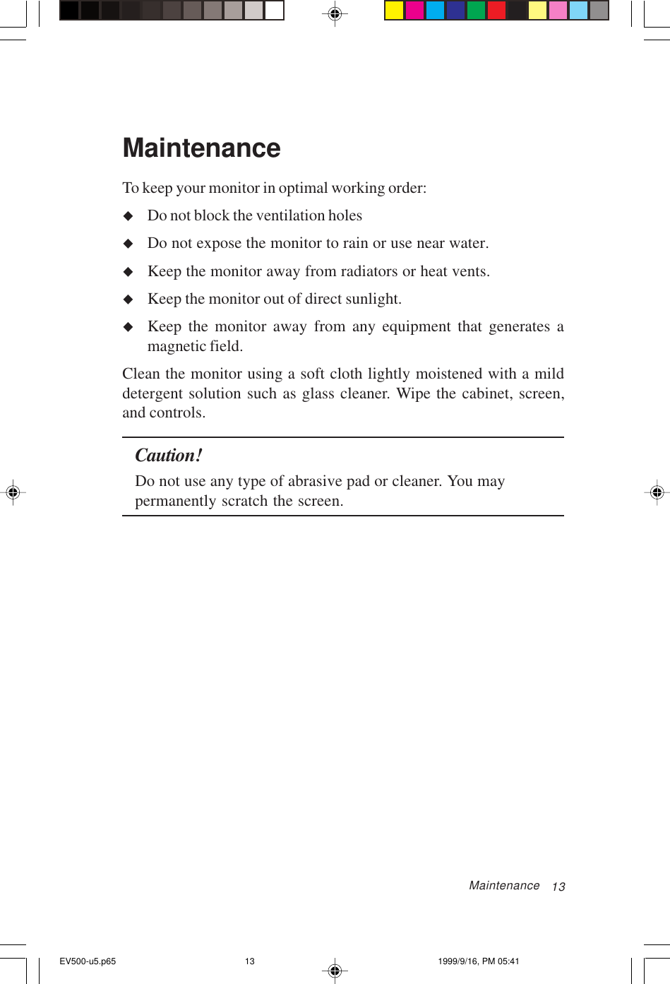 13MaintenanceTo keep your monitor in optimal working order:uDo not block the ventilation holesuDo not expose the monitor to rain or use near water.uKeep the monitor away from radiators or heat vents.uKeep the monitor out of direct sunlight.uKeep the monitor away from any equipment that generates amagnetic field.Clean the monitor using a soft cloth lightly moistened with a milddetergent solution such as glass cleaner. Wipe the cabinet, screen,and controls.Caution!Do not use any type of abrasive pad or cleaner. You maypermanently scratch the screen.MaintenanceEV500-u5.p65 1999/9/16, PM 05:4113