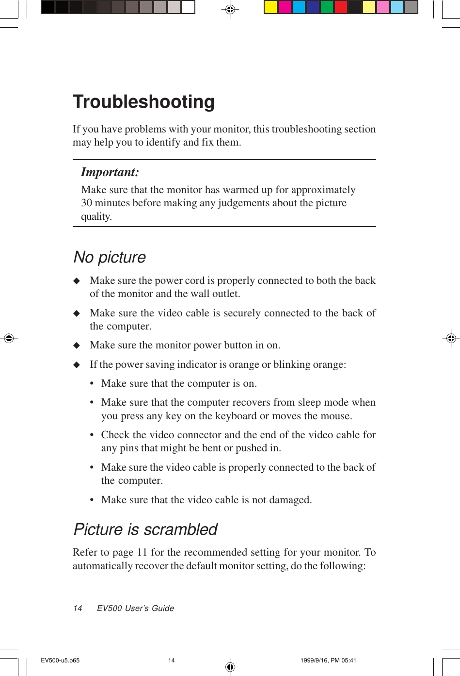 14     EV500 User’s GuideTroubleshootingIf you have problems with your monitor, this troubleshooting sectionmay help you to identify and fix them.Important:Make sure that the monitor has warmed up for approximately30 minutes before making any judgements about the picturequality.No pictureuMake sure the power cord is properly connected to both the backof the monitor and the wall outlet.uMake sure the video cable is securely connected to the back ofthe computer.uMake sure the monitor power button in on.uIf the power saving indicator is orange or blinking orange:• Make sure that the computer is on.• Make sure that the computer recovers from sleep mode whenyou press any key on the keyboard or moves the mouse.• Check the video connector and the end of the video cable forany pins that might be bent or pushed in.• Make sure the video cable is properly connected to the back ofthe computer.• Make sure that the video cable is not damaged.Picture is scrambledRefer to page 11 for the recommended setting for your monitor. Toautomatically recover the default monitor setting, do the following:EV500-u5.p65 1999/9/16, PM 05:4114