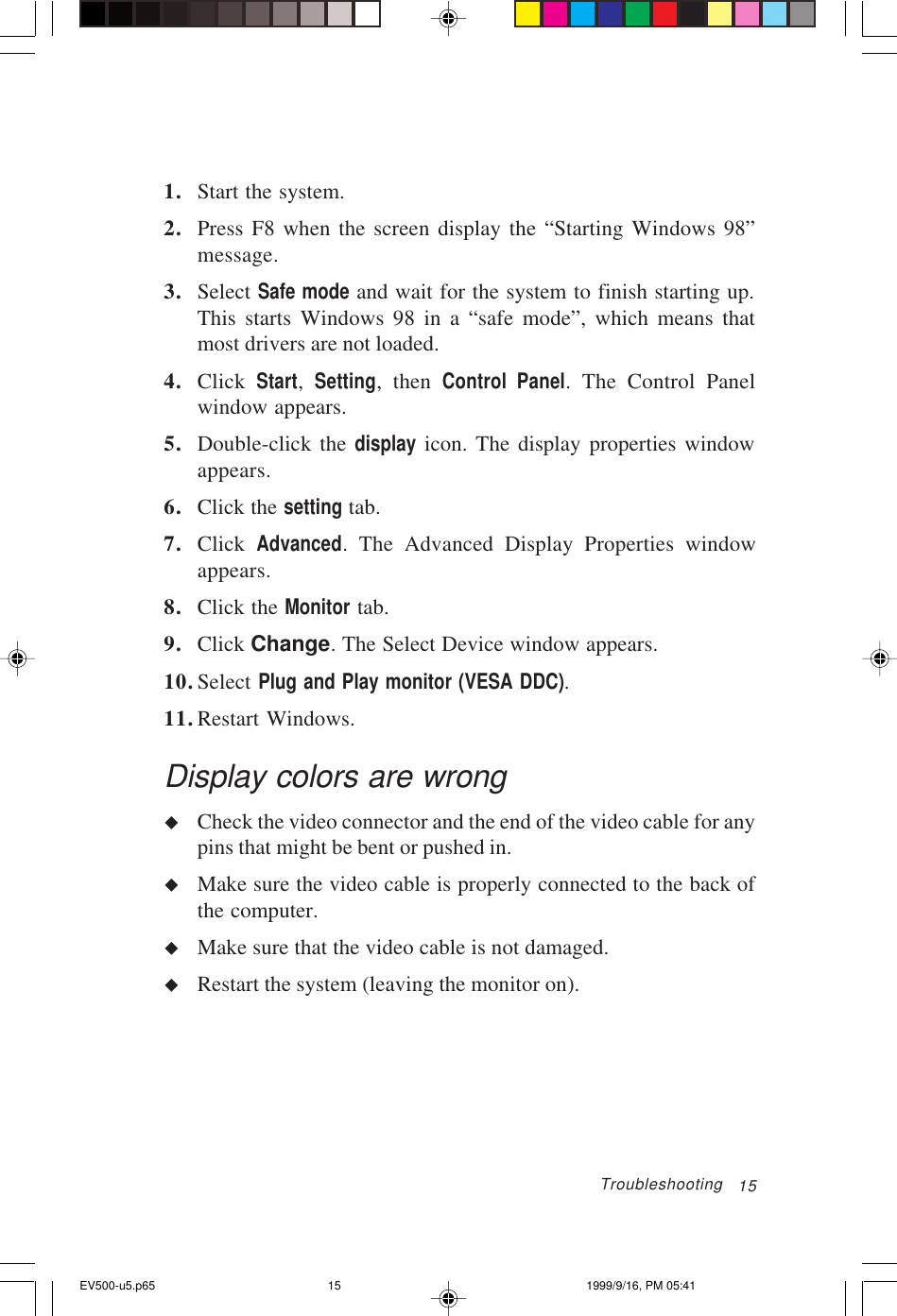 151. Start the system.2. Press F8 when the screen display the “Starting Windows 98”message.3. Select Safe mode and wait for the system to finish starting up.This starts Windows 98 in a “safe mode”, which means thatmost drivers are not loaded.4. Click  Start,  Setting, then Control Panel. The Control Panelwindow appears.5. Double-click the display icon. The display properties windowappears.6. Click the setting tab.7. Click  Advanced. The Advanced Display Properties windowappears.8. Click the Monitor tab.9. Click Change. The Select Device window appears.10.Select Plug and Play monitor (VESA DDC).11.Restart Windows.Display colors are wronguCheck the video connector and the end of the video cable for anypins that might be bent or pushed in.uMake sure the video cable is properly connected to the back ofthe computer.uMake sure that the video cable is not damaged.uRestart the system (leaving the monitor on).TroubleshootingEV500-u5.p65 1999/9/16, PM 05:4115