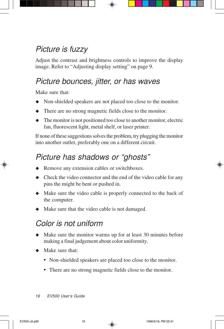 16     EV500 User’s GuidePicture is fuzzyAdjust the contrast and brightness controls to improve the displayimage. Refer to “Adjusting display setting” on page 9.Picture bounces, jitter, or has wavesMake sure that:uNon-shielded speakers are not placed too close to the monitor.uThere are no strong magnetic fields close to the monitor.uThe monitor is not positioned too close to another monitor, electricfan, fluorescent light, metal shelf, or laser printer.If none of these suggestions solves the problem, try plugging the monitorinto another outlet, preferably one on a different circuit.Picture has shadows or “ghosts”uRemove any extension cables or switchboxes.uCheck the video connector and the end of the video cable for anypins the might be bent or pushed in.uMake sure the video cable is properly connected to the back ofthe computer.uMake sure that the video cable is not damaged.Color is not uniformuMake sure the monitor warms up for at least 30 minutes beforemaking a final judgement about color uniformity.uMake sure that:•Non-shielded speakers are placed too close to the monitor.•There are no strong magnetic fields close to the monitor.EV500-u5.p65 1999/9/16, PM 05:4116