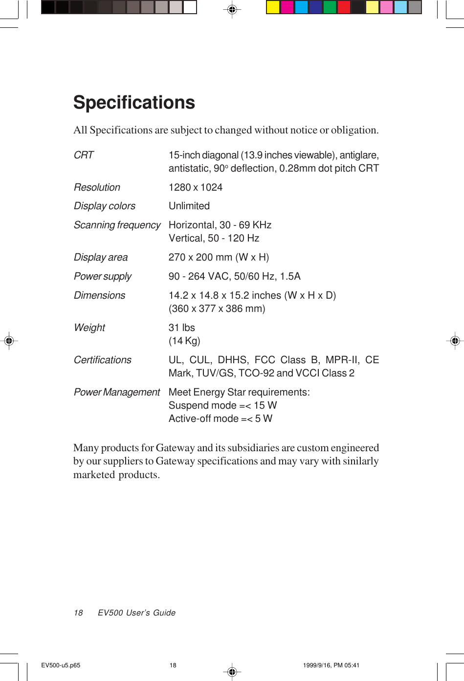 18     EV500 User’s GuideSpecificationsAll Specifications are subject to changed without notice or obligation.CRT15-inch diagonal (13.9 inches viewable), antiglare,antistatic, 90o deflection, 0.28mm dot pitch CRTResolution1280 x 1024Display colorsUnlimitedScanning frequencyHorizontal, 30 - 69 KHzVertical, 50 - 120 HzDisplay area270 x 200 mm (W x H)Power supply90 - 264 VAC, 50/60 Hz, 1.5ADimensions14.2 x 14.8 x 15.2 inches (W x H x D)(360 x 377 x 386 mm)Weight31 lbs(14 Kg)CertificationsUL, CUL, DHHS, FCC Class B, MPR-II, CEMark, TUV/GS, TCO-92 and VCCI Class 2Power ManagementMeet Energy Star requirements:Suspend mode =&lt; 15 WActive-off mode =&lt; 5 WMany products for Gateway and its subsidiaries are custom engineeredby our suppliers to Gateway specifications and may vary with sinilarlymarketed products.EV500-u5.p65 1999/9/16, PM 05:4118