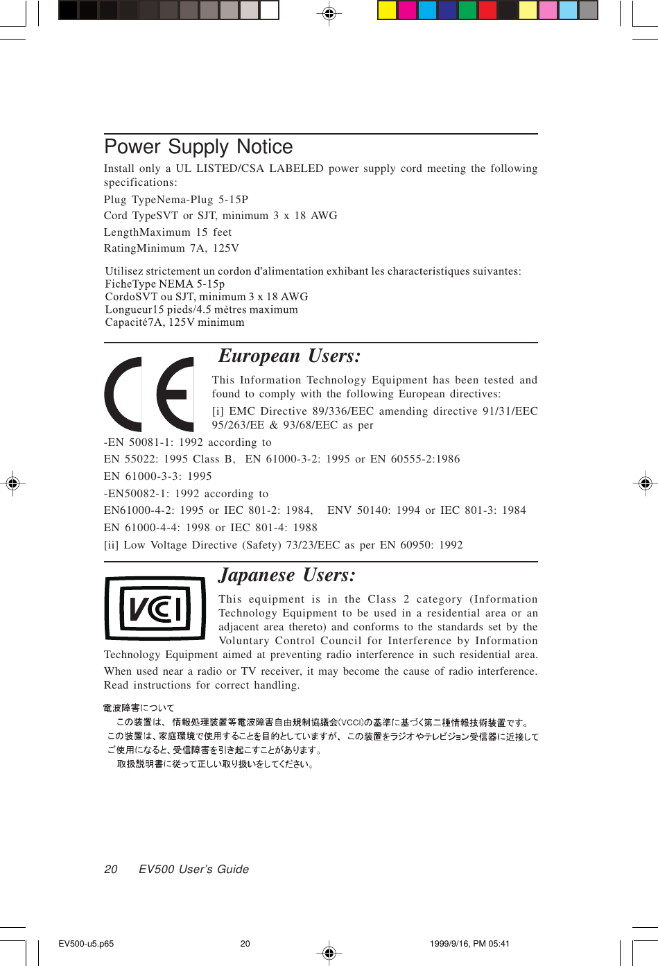 20     EV500 User’s GuidePower Supply NoticeInstall only a UL LISTED/CSA LABELED power supply cord meeting the followingspecifications:Plug TypeNema-Plug 5-15PCord TypeSVT or SJT, minimum 3 x 18 AWGLengthMaximum 15 feetRatingMinimum 7A, 125VEuropean Users:This Information Technology Equipment has been tested andfound to comply with the following European directives:[i] EMC Directive 89/336/EEC amending directive 91/31/EEC95/263/EE &amp; 93/68/EEC as per-EN 50081-1: 1992 according toEN 55022: 1995 Class B,  EN 61000-3-2: 1995 or EN 60555-2:1986EN 61000-3-3: 1995-EN50082-1: 1992 according toEN61000-4-2: 1995 or IEC 801-2: 1984,   ENV 50140: 1994 or IEC 801-3: 1984EN 61000-4-4: 1998 or IEC 801-4: 1988[ii] Low Voltage Directive (Safety) 73/23/EEC as per EN 60950: 1992Japanese Users:This equipment is in the Class 2 category (InformationTechnology Equipment to be used in a residential area or anadjacent area thereto) and conforms to the standards set by theVoluntary Control Council for Interference by InformationTechnology Equipment aimed at preventing radio interference in such residential area.When used near a radio or TV receiver, it may become the cause of radio interference.Read instructions for correct handling.EV500-u5.p65 1999/9/16, PM 05:4120