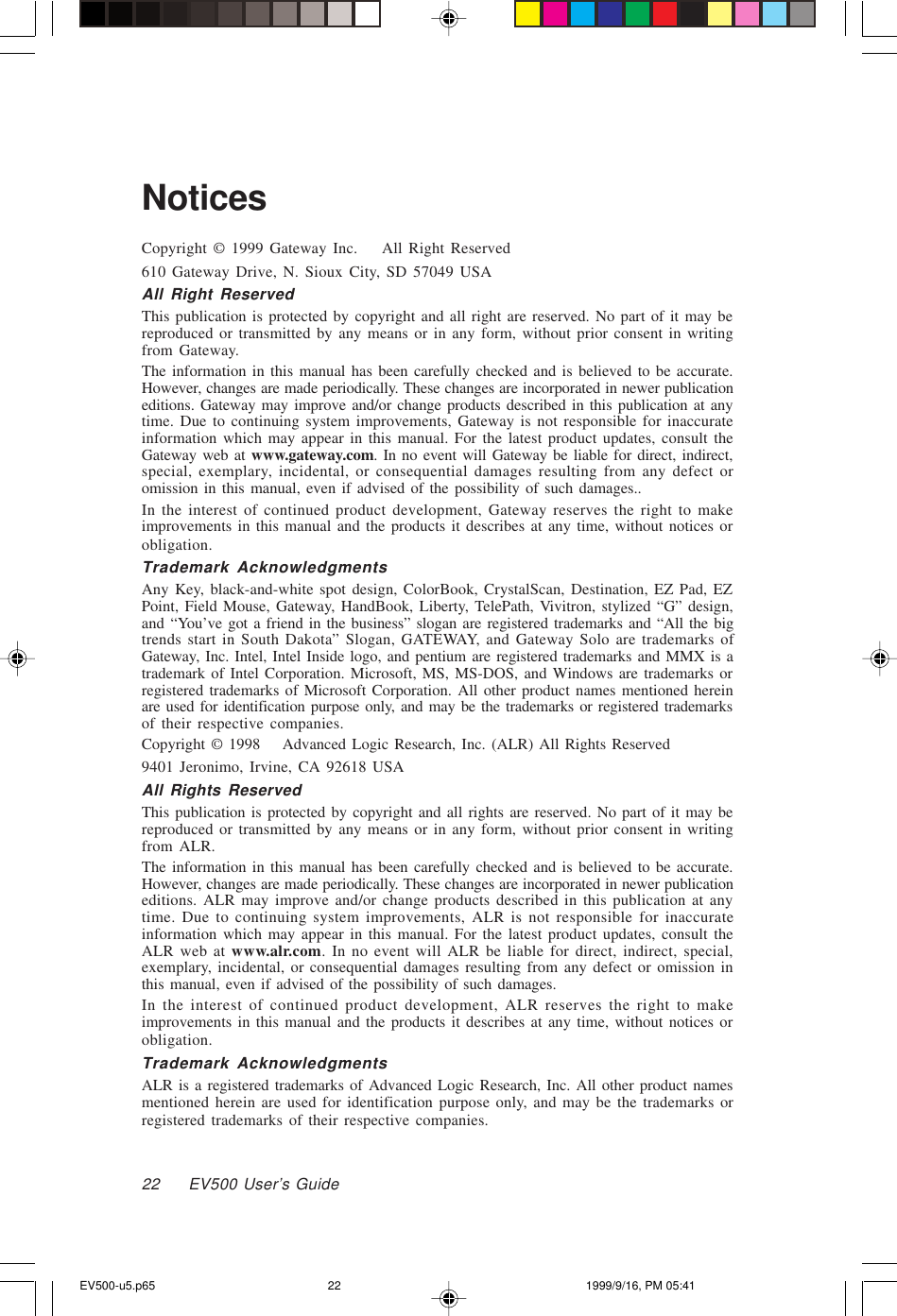 22     EV500 User’s GuideNoticesCopyright © 1999 Gateway Inc.    All Right Reserved610 Gateway Drive, N. Sioux City, SD 57049 USAAll Right ReservedThis publication is protected by copyright and all right are reserved. No part of it may bereproduced or transmitted by any means or in any form, without prior consent in writingfrom Gateway.The information in this manual has been carefully checked and is believed to be accurate.However, changes are made periodically. These changes are incorporated in newer publicationeditions. Gateway may improve and/or change products described in this publication at anytime. Due to continuing system improvements, Gateway is not responsible for inaccurateinformation which may appear in this manual. For the latest product updates, consult theGateway web at www.gateway.com. In no event will Gateway be liable for direct, indirect,special, exemplary, incidental, or consequential damages resulting from any defect oromission in this manual, even if advised of the possibility of such damages..In the interest of continued product development, Gateway reserves the right to makeimprovements in this manual and the products it describes at any time, without notices orobligation.Trademark AcknowledgmentsAny Key, black-and-white spot design, ColorBook, CrystalScan, Destination, EZ Pad, EZPoint, Field Mouse, Gateway, HandBook, Liberty, TelePath, Vivitron, stylized “G” design,and “You’ve got a friend in the business” slogan are registered trademarks and “All the bigtrends start in South Dakota” Slogan, GATEWAY, and Gateway Solo are trademarks ofGateway, Inc. Intel, Intel Inside logo, and pentium are registered trademarks and MMX is atrademark of Intel Corporation. Microsoft, MS, MS-DOS, and Windows are trademarks orregistered trademarks of Microsoft Corporation. All other product names mentioned hereinare used for identification purpose only, and may be the trademarks or registered trademarksof their respective companies.Copyright © 1998 Advanced Logic Research, Inc. (ALR) All Rights Reserved9401 Jeronimo, Irvine, CA 92618 USAAll Rights ReservedThis publication is protected by copyright and all rights are reserved. No part of it may bereproduced or transmitted by any means or in any form, without prior consent in writingfrom ALR.The information in this manual has been carefully checked and is believed to be accurate.However, changes are made periodically. These changes are incorporated in newer publicationeditions. ALR may improve and/or change products described in this publication at anytime. Due to continuing system improvements, ALR is not responsible for inaccurateinformation which may appear in this manual. For the latest product updates, consult theALR web at www.alr.com. In no event will ALR be liable for direct, indirect, special,exemplary, incidental, or consequential damages resulting from any defect or omission inthis manual, even if advised of the possibility of such damages.In the interest of continued product development, ALR reserves the right to makeimprovements in this manual and the products it describes at any time, without notices orobligation.Trademark AcknowledgmentsALR is a registered trademarks of Advanced Logic Research, Inc. All other product namesmentioned herein are used for identification purpose only, and may be the trademarks orregistered trademarks of their respective companies.EV500-u5.p65 1999/9/16, PM 05:4122