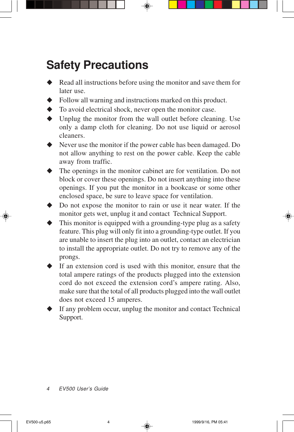 4     EV500 User’s GuideSafety PrecautionsuRead all instructions before using the monitor and save them forlater use.uFollow all warning and instructions marked on this product.uTo avoid electrical shock, never open the monitor case.uUnplug the monitor from the wall outlet before cleaning. Useonly a damp cloth for cleaning. Do not use liquid or aerosolcleaners.uNever use the monitor if the power cable has been damaged. Donot allow anything to rest on the power cable. Keep the cableaway from traffic.uThe openings in the monitor cabinet are for ventilation. Do notblock or cover these openings. Do not insert anything into theseopenings. If you put the monitor in a bookcase or some otherenclosed space, be sure to leave space for ventilation.uDo not expose the monitor to rain or use it near water. If themonitor gets wet, unplug it and contact  Technical Support.uThis monitor is equipped with a grounding-type plug as a safetyfeature. This plug will only fit into a grounding-type outlet. If youare unable to insert the plug into an outlet, contact an electricianto install the appropriate outlet. Do not try to remove any of theprongs.uIf an extension cord is used with this monitor, ensure that thetotal ampere ratings of the products plugged into the extensioncord do not exceed the extension cord’s ampere rating. Also,make sure that the total of all products plugged into the wall outletdoes not exceed 15 amperes.uIf any problem occur, unplug the monitor and contact TechnicalSupport.EV500-u5.p65 1999/9/16, PM 05:414
