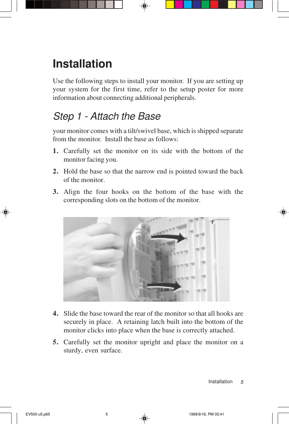 5InstallationUse the following steps to install your monitor.  If you are setting upyour system for the first time, refer to the setup poster for moreinformation about connecting additional peripherals.Step 1 - Attach the Baseyour monitor comes with a tilt/swivel base, which is shipped separatefrom the monitor.  Install the base as follows:1. Carefully set the monitor on its side with the bottom of themonitor facing you.2. Hold the base so that the narrow end is pointed toward the backof the monitor.3. Align the four hooks on the bottom of the base with thecorresponding slots on the bottom of the monitor.4. Slide the base toward the rear of the monitor so that all hooks aresecurely in place.  A retaining latch built into the bottom of themonitor clicks into place when the base is correctly attached.5. Carefully set the monitor upright and place the monitor on asturdy, even surface.InstallationEV500-u5.p65 1999/9/16, PM 05:415