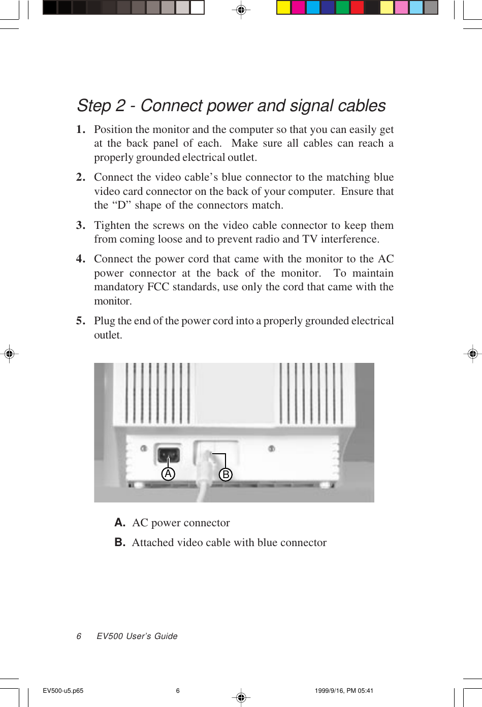 6     EV500 User’s GuideStep 2 - Connect power and signal cables1. Position the monitor and the computer so that you can easily getat the back panel of each.  Make sure all cables can reach aproperly grounded electrical outlet.2. Connect the video cable’s blue connector to the matching bluevideo card connector on the back of your computer.  Ensure thatthe “D” shape of the connectors match.3. Tighten the screws on the video cable connector to keep themfrom coming loose and to prevent radio and TV interference.4. Connect the power cord that came with the monitor to the ACpower connector at the back of the monitor.  To maintainmandatory FCC standards, use only the cord that came with themonitor.5. Plug the end of the power cord into a properly grounded electricaloutlet.ABA.  AC power connectorB.  Attached video cable with blue connectorEV500-u5.p65 1999/9/16, PM 05:416