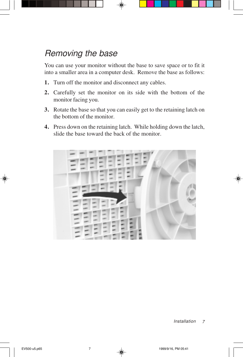 7Removing the baseYou can use your monitor without the base to save space or to fit itinto a smaller area in a computer desk.  Remove the base as follows:1. Turn off the monitor and disconnect any cables.2. Carefully set the monitor on its side with the bottom of themonitor facing you.3. Rotate the base so that you can easily get to the retaining latch onthe bottom of the monitor.4. Press down on the retaining latch.  While holding down the latch,slide the base toward the back of the monitor.InstallationEV500-u5.p65 1999/9/16, PM 05:417