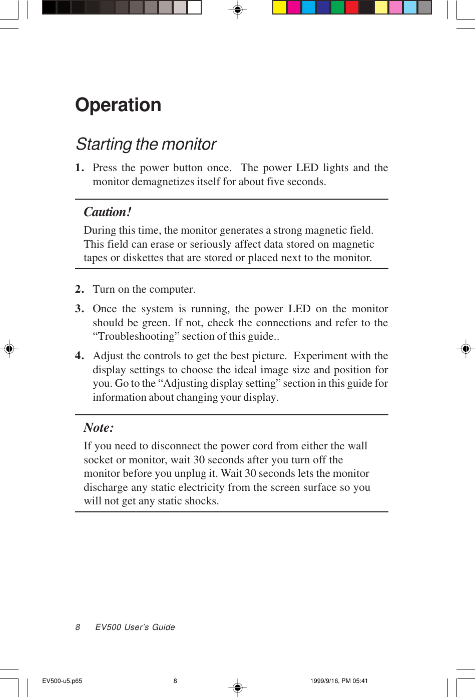 8     EV500 User’s GuideOperationStarting the monitor1. Press the power button once.  The power LED lights and themonitor demagnetizes itself for about five seconds.Caution!During this time, the monitor generates a strong magnetic field.This field can erase or seriously affect data stored on magnetictapes or diskettes that are stored or placed next to the monitor.2. Turn on the computer.3. Once the system is running, the power LED on the monitorshould be green. If not, check the connections and refer to the“Troubleshooting” section of this guide..4. Adjust the controls to get the best picture.  Experiment with thedisplay settings to choose the ideal image size and position foryou. Go to the “Adjusting display setting” section in this guide forinformation about changing your display.Note:If you need to disconnect the power cord from either the wallsocket or monitor, wait 30 seconds after you turn off themonitor before you unplug it. Wait 30 seconds lets the monitordischarge any static electricity from the screen surface so youwill not get any static shocks.EV500-u5.p65 1999/9/16, PM 05:418