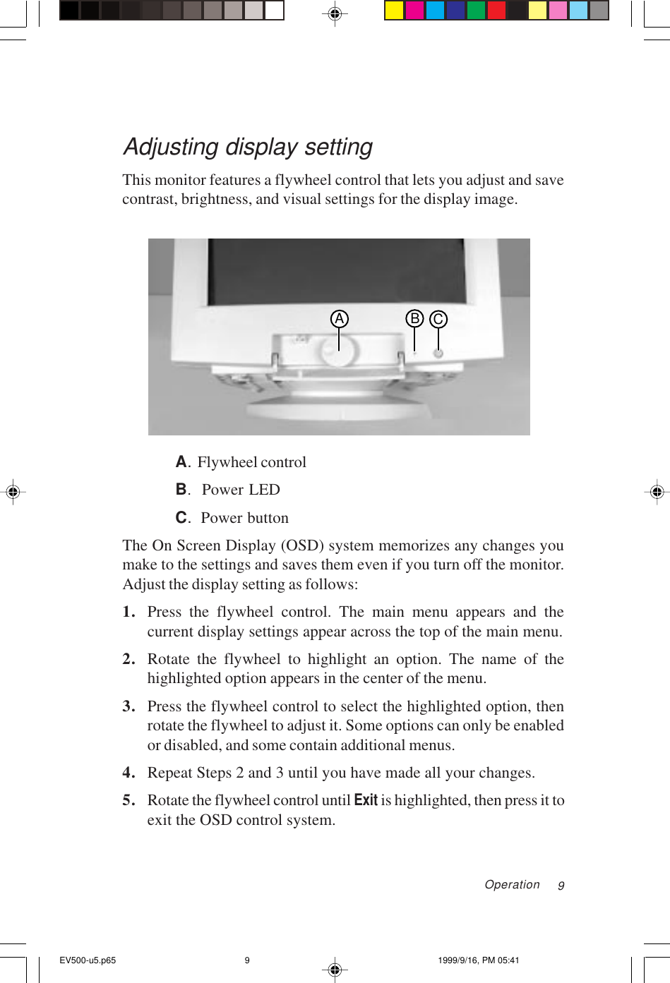 9Adjusting display settingThis monitor features a flywheel control that lets you adjust and savecontrast, brightness, and visual settings for the display image.ABCA.  Flywheel controlB.  Power LEDC.  Power buttonThe On Screen Display (OSD) system memorizes any changes youmake to the settings and saves them even if you turn off the monitor.Adjust the display setting as follows:1. Press the flywheel control. The main menu appears and thecurrent display settings appear across the top of the main menu.2. Rotate the flywheel to highlight an option. The name of thehighlighted option appears in the center of the menu.3. Press the flywheel control to select the highlighted option, thenrotate the flywheel to adjust it. Some options can only be enabledor disabled, and some contain additional menus.4. Repeat Steps 2 and 3 until you have made all your changes.5. Rotate the flywheel control until Exit is highlighted, then press it toexit the OSD control system.OperationEV500-u5.p65 1999/9/16, PM 05:419
