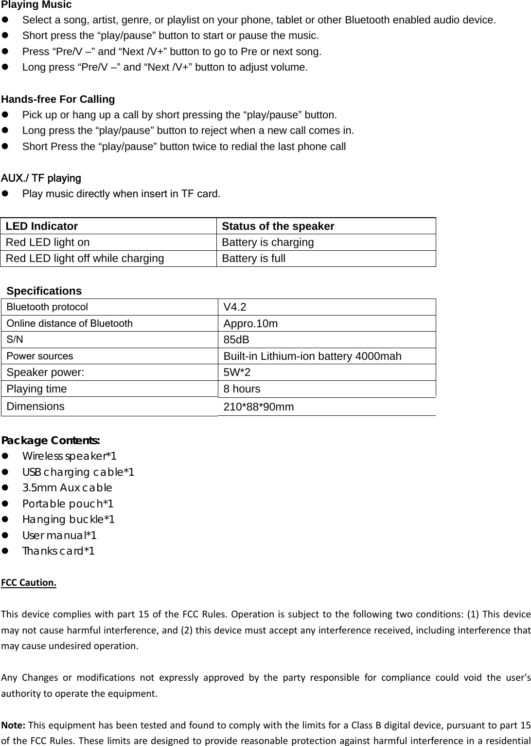   Playing Music   Select a song, artist, genre, or playlist on your phone, tablet or other Bluetooth enabled audio device.   Short press the &ldquo;play/pause&rdquo; button to start or pause the music.   Press &ldquo;Pre/V &ndash;&rdquo; and &ldquo;Next /V+&rdquo; button to go to Pre or next song.   Long press &ldquo;Pre/V &ndash;&rdquo; and &ldquo;Next /V+&rdquo; button to adjust volume.  Hands-free For Calling   Pick up or hang up a call by short pressing the &ldquo;play/pause&rdquo; button.    Long press the &ldquo;play/pause&rdquo; button to reject when a new call comes in.   Short Press the &ldquo;play/pause&rdquo; button twice to redial the last phone call  AUX./ TF playing  Play music directly when insert in TF card.  LED Indicator  Status of the speaker Red LED light on  Battery is charging Red LED light off while charging  Battery is full  Specifications   Bluetooth protocol     V4.2 Online distance of Bluetooth     Appro.10m S/N  85dB Power sources Built-in Lithium-ion battery 4000mah Speaker power:  5W*2 Playing time  8 hours Dimensions  210*88*90mm  Package Contents:  Wireless speaker*1  USB charging cable*1  3.5mm Aux cable  Portable pouch*1  Hanging buckle*1  User manual*1  Thanks card*1FCCCaution.Thisdevicecomplieswithpart15oftheFCCRules.Operationissubjecttothefollowingtwoconditions:(1)Thisdevicemaynotcauseharmfulinterference,and(2)thisdevicemustacceptanyinterferencereceived,includinginterferencethatmaycauseundesiredoperation.AnyChangesormodificationsnotexpresslyapprovedbythepartyresponsibleforcompliancecouldvoidtheuser'sauthoritytooperatetheequipment.Note:ThisequipmenthasbeentestedandfoundtocomplywiththelimitsforaClassBdigitaldevice,pursuanttopart15oftheFCCRules.Theselimitsaredesignedtoprovidereasonableprotectionagainstharmfulinterferenceinaresidential