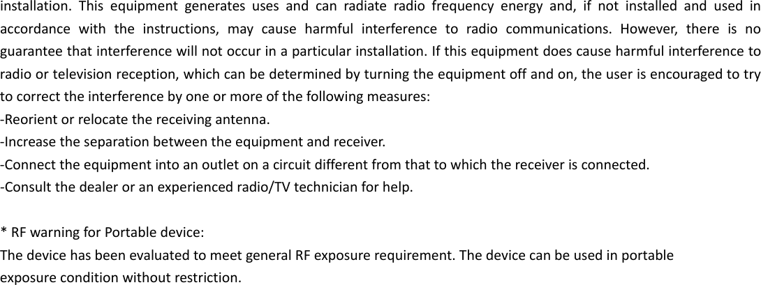  installation.Thisequipmentgeneratesusesandcanradiateradiofrequencyenergyand,ifnotinstalledandusedinaccordancewiththeinstructions,maycauseharmfulinterferencetoradiocommunications.However,thereisnoguaranteethatinterferencewillnotoccurinaparticularinstallation.Ifthisequipmentdoescauseharmfulinterferencetoradioortelevisionreception,whichcanbedeterminedbyturningtheequipmentoffandon,theuserisencouragedtotrytocorrecttheinterferencebyoneormoreofthefollowingmeasures:‐Reorientorrelocatethereceivingantenna.‐Increasetheseparationbetweentheequipmentandreceiver.‐Connecttheequipmentintoanoutletonacircuitdifferentfromthattowhichthereceiverisconnected.‐Consultthedealeroranexperiencedradio/TVtechnicianforhelp.*RFwarningforPortabledevice:ThedevicehasbeenevaluatedtomeetgeneralRFexposurerequirement.Thedevicecanbeusedinportableexposureconditionwithoutrestriction. 