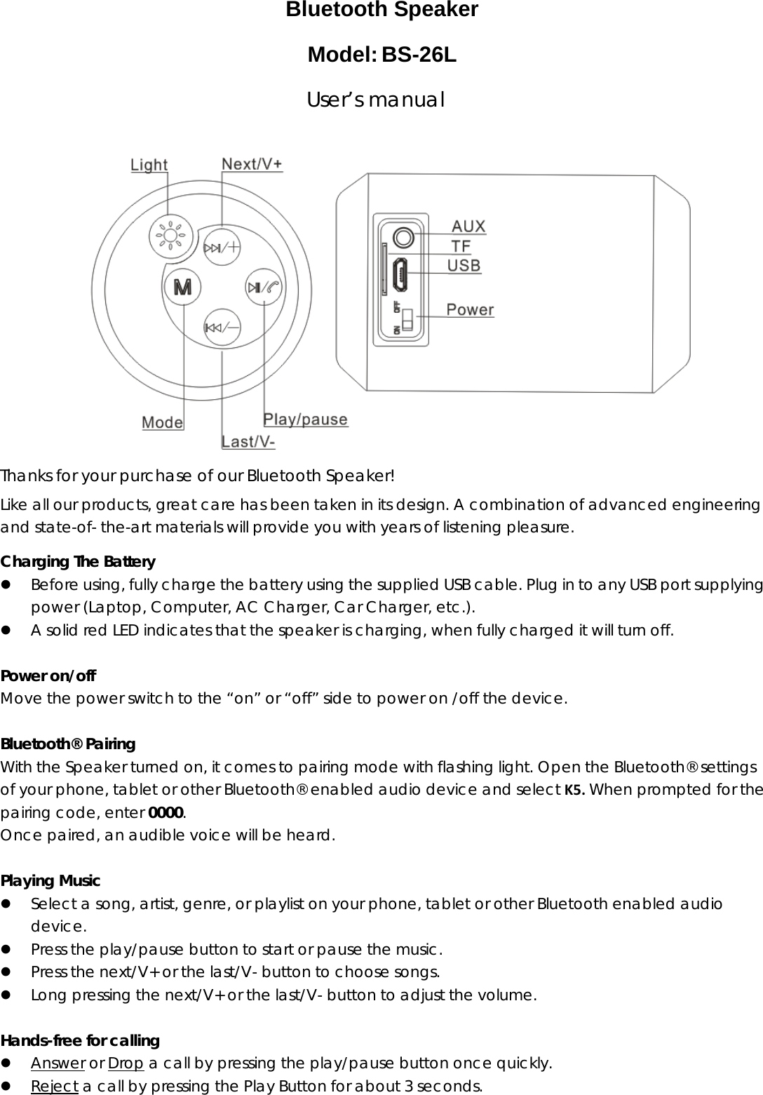  Bluetooth Speaker Model:BS-26L                               User&rsquo;s manual  Thanks for your purchase of our Bluetooth Speaker! Like all our products, great care has been taken in its design. A combination of advanced engineering and state-of- the-art materials will provide you with years of listening pleasure. Charging The Battery z Before using, fully charge the battery using the supplied USB cable. Plug in to any USB port supplying power (Laptop, Computer, AC Charger, Car Charger, etc.). z A solid red LED indicates that the speaker is charging, when fully charged it will turn off.  Power on/off Move the power switch to the &ldquo;on&rdquo; or &ldquo;off&rdquo; side to power on /off the device.  Bluetooth&reg; Pairing With the Speaker turned on, it comes to pairing mode with flashing light. Open the Bluetooth&reg; settings of your phone, tablet or other Bluetooth&reg; enabled audio device and select K5.When prompted for the pairing code, enter 0000.  Once paired, an audible voice will be heard.  Playing Music z Select a song, artist, genre, or playlist on your phone, tablet or other Bluetooth enabled audio device. z Press the play/pause button to start or pause the music. z Press the next/V+ or the last/V- button to choose songs. z Long pressing the next/V+ or the last/V- button to adjust the volume.  Hands-free for calling z Answer or Drop a call by pressing the play/pause button once quickly. z Reject a call by pressing the Play Button for about 3 seconds. 