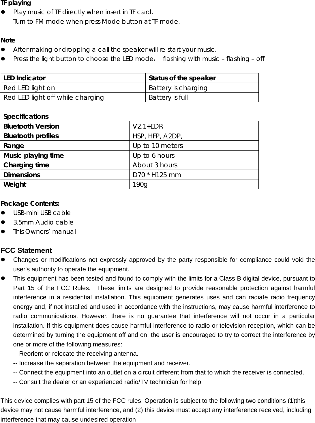   TF playing z Play music of TF directly when insert in TF card. Turn to FM mode when press Mode button at TF mode.  Note z After making or dropping a call the speaker will re-start your music. z Press the light button to choose the LED mode： flashing with music &ndash; flashing &ndash; off     LED Indicator  Status of the speaker Red LED light on  Battery is charging Red LED light off while charging  Battery is full  Specifications   Bluetooth Version  V2.1+EDR Bluetooth profiles  HSP, HFP, A2DP, Range  Up to 10 meters Music playing time  Up to 6 hours Charging time  About 3 hours Dimensions  D70 * H125 mm Weight  190g  Package Contents: z USB-mini USB cable z 3.5mm Audio cable z This Owners&rsquo; manualFCC Statement z  Changes or modifications not expressly approved by the party responsible for compliance could void the user's authority to operate the equipment.     z  This equipment has been tested and found to comply with the limits for a Class B digital device, pursuant to Part 15 of the FCC Rules.  These limits are designed to provide reasonable protection against harmful interference in a residential installation. This equipment generates uses and can radiate radio frequency energy and, if not installed and used in accordance with the instructions, may cause harmful interference to radio communications. However, there is no guarantee that interference will not occur in a particular installation. If this equipment does cause harmful interference to radio or television reception, which can be determined by turning the equipment off and on, the user is encouraged to try to correct the interference by one or more of the following measures:   -- Reorient or relocate the receiving antenna.     -- Increase the separation between the equipment and receiver.     -- Connect the equipment into an outlet on a circuit different from that to which the receiver is connected.     -- Consult the dealer or an experienced radio/TV technician for help      This device complies with part 15 of the FCC rules. Operation is subject to the following two conditions (1)this device may not cause harmful interference, and (2) this device must accept any interference received, including interference that may cause undesired operation    