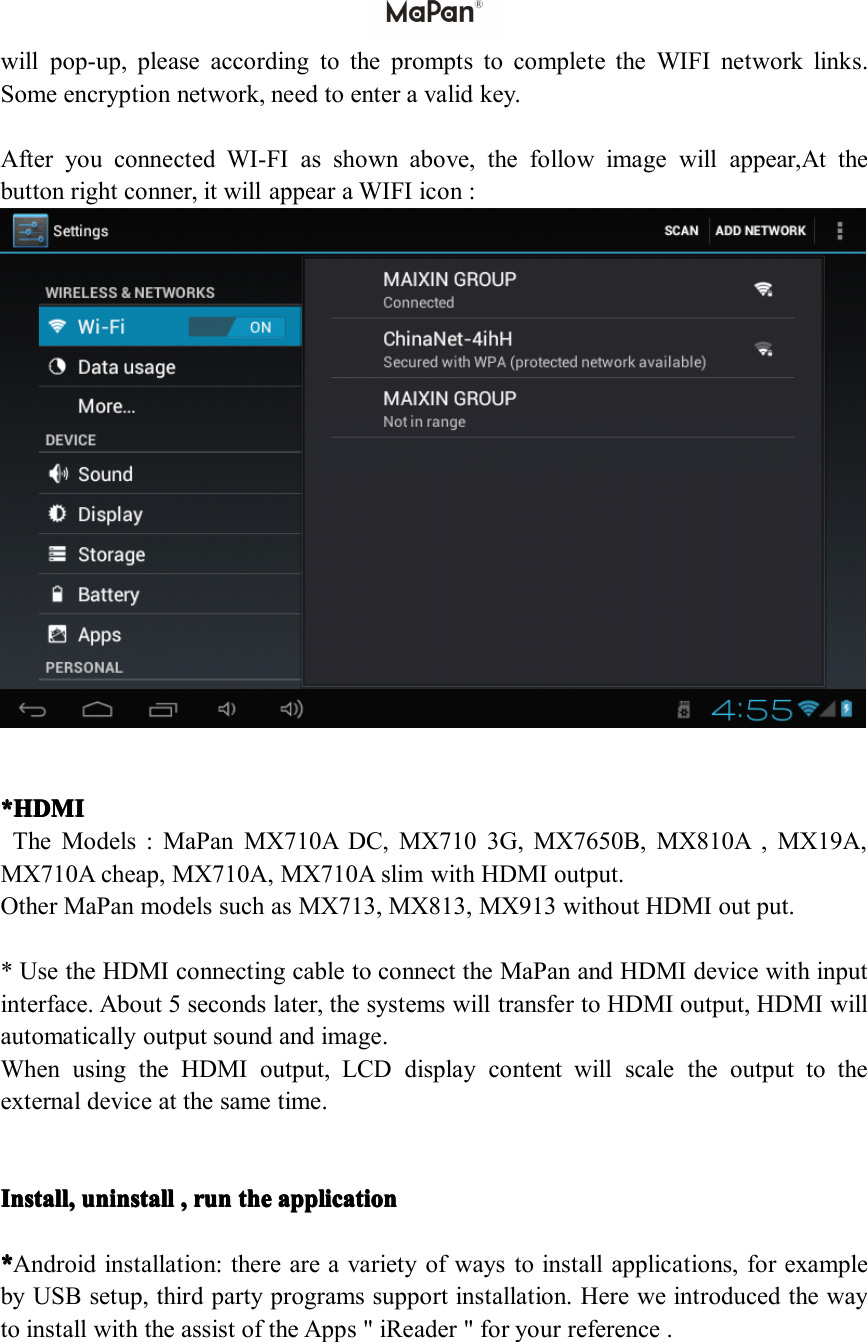 willpop-up,pleaseaccordingtothepromptstocompletetheWIFInetworklinks.Someencryptionnetwork,needtoenteravalidkey.AfteryouconnectedWI-FIasshownabove,thefollowimagewillappear,Atthebuttonrightconner,itwillappearaWIFIicon:*HDMI *HDMI *HDMI *HDMITheModels:MaPanMX710ADC,MX7103G,MX7650B,MX810A,MX19A,MX710Acheap,MX710A,MX710AslimwithHDMIoutput.OtherMaPanmodelssuchasMX713,MX813,MX913withoutHDMIoutput.*UsetheHDMIconnectingcabletoconnecttheMaPanandHDMIdevicewithinputinterface.About5secondslater,thesystemswilltransfertoHDMIoutput,HDMIwillautomaticallyoutputsoundandimage.WhenusingtheHDMIoutput,LCDdisplaycontentwillscaletheoutputtotheexternaldeviceatthesametime.Install, Install, Install, Install,un un un uninstall install install install, ,,,run run run runthe the the theapplication application application application****Androidinstallation:thereareavarietyofwaystoinstallapplications,forexamplebyUSBsetup,thirdpartyprogramssupportinstallation.HereweintroducedthewaytoinstallwiththeassistoftheApps"iReader"foryourreference.