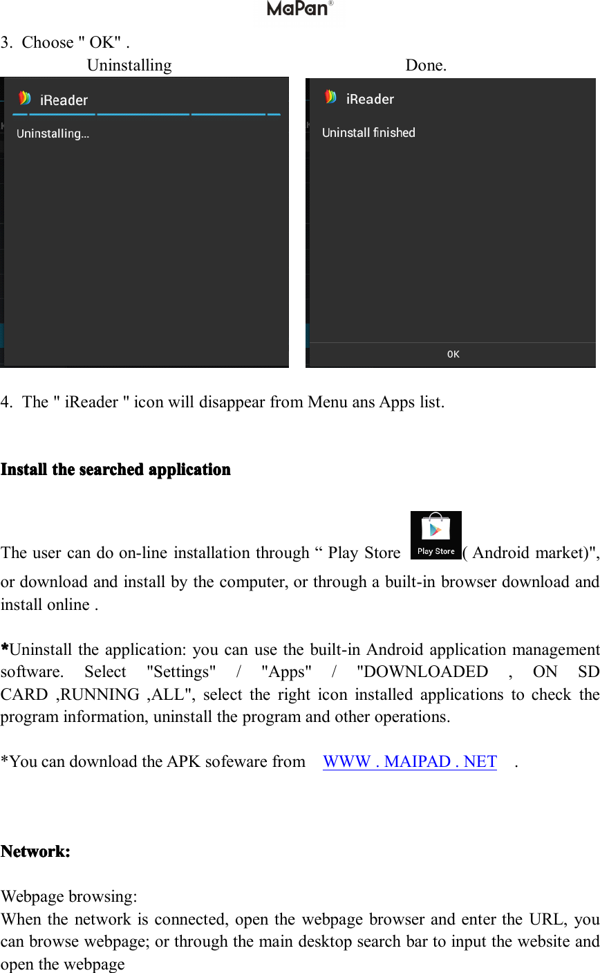 3.Choose"OK".UninstallingDone.4.The"iReader"iconwilldisappearfromMenuansAppslist.IIIInstall nstall nstall nstallthe the the thesearched searched searched searchedapplication application application applicationTheusercandoon-lineinstallationthrough&ldquo;PlayStore(Androidmarket)",ordownloadandinstallbythecomputer,orthroughabuilt-inbrowserdownloadandinstallonline.****Uninstalltheapplication:youcanusethebuilt-inAndroidapplicationmanagementsoftware.Select"Settings"/"Apps"/"DOWNLOADED,ONSDCARD,RUNNING,ALL",selecttherighticoninstalledapplicationstochecktheprograminformation,uninstalltheprogramandotheroperations.*YoucandownloadtheAPKsofewarefromWWW.MAIPAD.NET.Network: Network: Network: Network:Webpagebrowsing:Whenthenetworkisconnected,openthewebpagebrowserandentertheURL,youcanbrowsewebpage;orthroughthemaindesktopsearchbartoinputthewebsiteandopenthewebpage