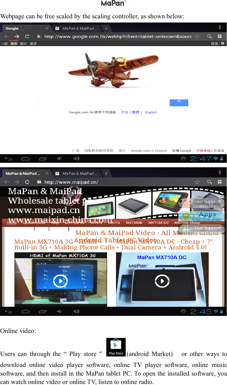 Webpage can be free scaled by the scaling controller, as shown below:Online video:Users can through the &ldquo; Play store " (android Market) or other ways todownload online video player software, online TV player software, online musicsoftware, and then install in the MaPan tablet PC . To open the installed software, youcan watch online video or onlineTV,listen to online radio.