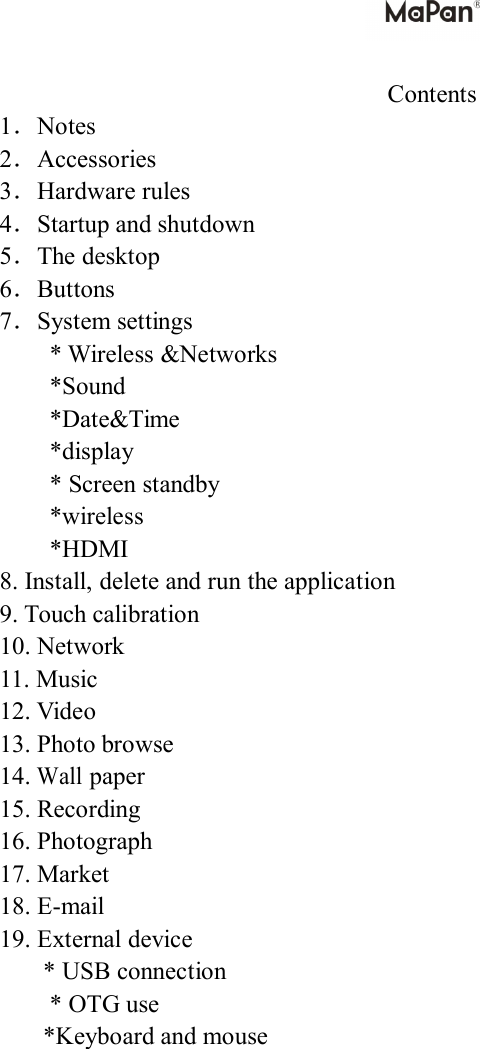Contents1．Notes2．Accessories3．Hardwarerules4．Startupandshutdown5．Thedesktop6．Buttons7．Systemsettings*Wireless&amp;Networks*Sound*Date&amp;Time*display*Screenstandby*wireless*HDMI8.Install,deleteandruntheapplication9.Touchcalibration10.Network11.Music12.Video13.Photobrowse14.Wallpaper15.Recording16.Photograph17.Market18.E-mail19.Externaldevice*USBconnection*OTGuse*Keyboardandmouse