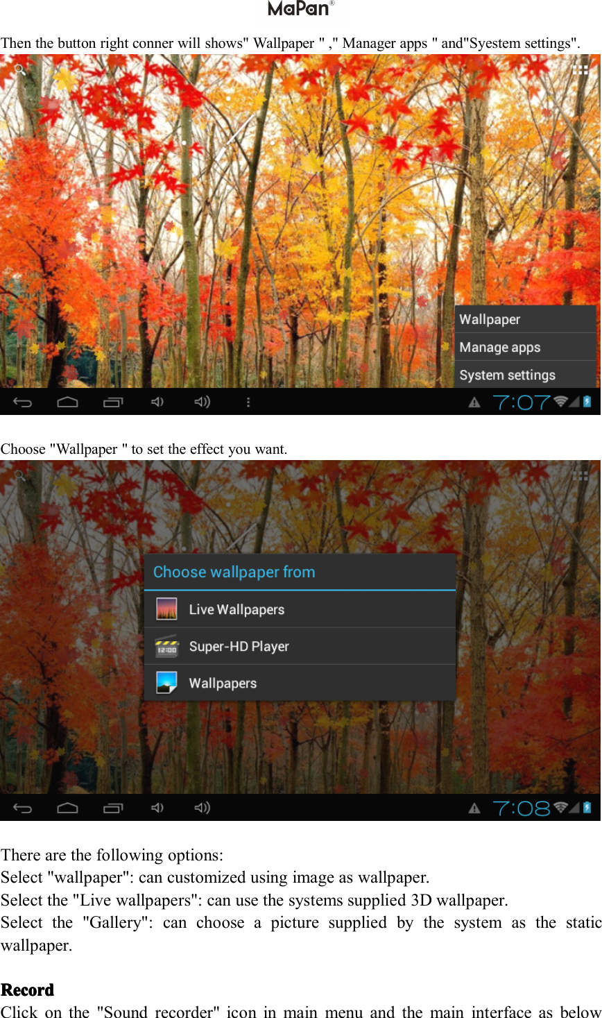 Then the button right conner will shows" Wallpaper " ," Manager apps " and"Syestem settings".Choose "Wallpaper " to set the effect you want.There are the following options:Select "wallpaper": can customized using image as wallpaper.Select the " Live wallpaper s ": can use the systems supplied 3D wallpaper.Select the "Gallery": can choose a picture supplied by the system as the staticwallpaper.RecordRecordRecordRecordClick on the " Sound recorder" icon in main menu and the main interface as below