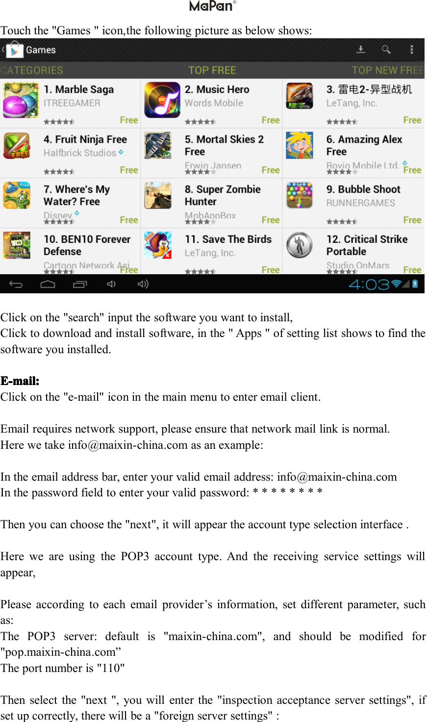 Touch the "Games " icon, the following picture as below shows:Click on the "search" input the software you want to install,Click to download and install software, in the " Apps " of setting list shows to find thesoftware you installed .E-mE-mE-mE-m ail:ail:ail:ail:Click on the "e-mail" icon in the main menu to enter email client.Email requires network support, please ensure that network mail link is normal.Here we take info @ maixin-china .com as an example:In the email address bar, enter your valid email address: info @ maixin-china .comIn the password field to enter your valid password: * * * * * * * *Then you can choose the "next", it will appear the account type selection interface .Here we are using the POP3 account type. And the receiving service settings willappear,Please according to each email provider&rsquo;s information, set different parameter, suchas:The POP3 server: default is " maixin-china .com", and should be modified for"pop. maixin-china .com &rdquo;The port number is "110"Then select the "next ", you will enter the "inspection acceptance server settings",ifset up correctly, there will be a "foreign server settings" :