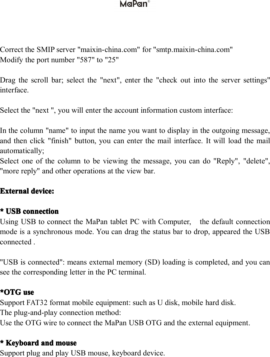 Correct the SMIP server " maixin-china .com" for "smtp. maixin-china .com"Modify the port number "587" to "25"Drag the scroll bar; select the "next", enter the "check out into the server settings"interface.Select the "next ", you will enter the account information custom interface:In the column "name" to input the name you want to display in the outgoing message,and then click "finish" button, you can enter the mail interface. It will load the mailautomatically;Select one of the column to be viewing the message, you can do "Reply", "delete","more reply" and other operations at the view bar.ExternalExternalExternalExternal devicedevicedevicedevice ::::**** USBUSBUSBUSB connectionconnectionconnectionconnectionUsing USB to connect the MaPan tablet PC with Computer, the default connectionmode is a synchronous mode. You can drag the status bar to drop, appeared the USBconnected ."USB is connected": means external memory (SD) loading is completed, and you cansee the corresponding letter in the PC terminal.*OTG*OTG*OTG*OTG useuseuseuseSupportFAT32format mobile equipment: such as U disk, mobile hard disk.The plug-and-play connection method:Use the OTG wire to connect the MaPan USB OTG and the external equipment.**** KeyboardKeyboardKeyboardKeyboard andandandand mousemousemousemouseSupport plug and play USB mouse, keyboard device.