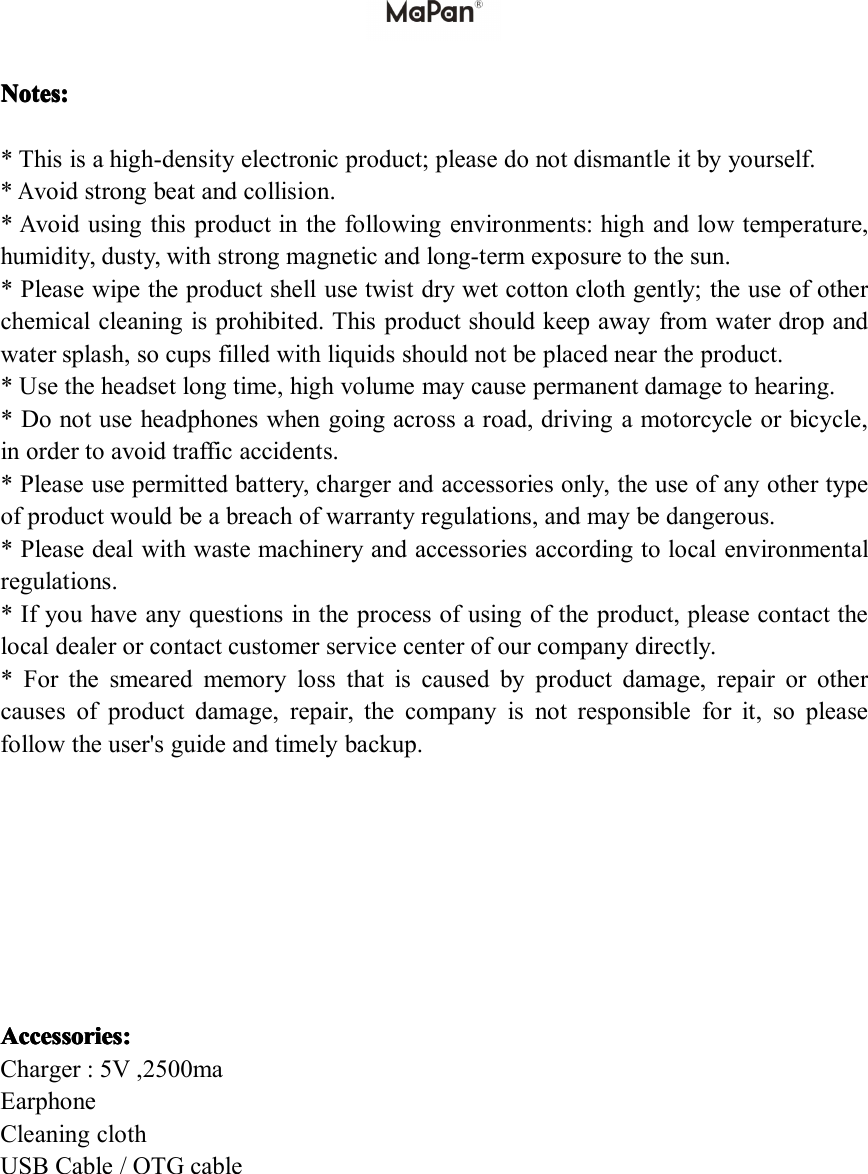 Notes Notes Notes Notes: :::*Thisisahigh-densityelectronicproduct;pleasedonotdismantleitbyyourself.*Avoidstrongbeatandcollision.*Avoidusingthisproductinthefollowingenvironments:highandlowtemperature,humidity,dusty,withstrongmagneticandlong-termexposuretothesun.*Pleasewipetheproductshellusetwistdrywetcottonclothgently;theuseofotherchemicalcleaningisprohibited.Thisproductshouldkeepawayfromwaterdropandwatersplash,socupsfilledwithliquidsshouldnotbeplacedneartheproduct.*Usetheheadsetlongtime,highvolumemaycausepermanentdamagetohearing.*Donotuseheadphoneswhengoingacrossaroad,drivingamotorcycleorbicycle,inordertoavoidtrafficaccidents.*Pleaseusepermittedbattery,chargerandaccessoriesonly,theuseofanyothertypeofproductwouldbeabreachofwarrantyregulations,andmaybedangerous.*Pleasedealwithwastemachineryandaccessoriesaccordingtolocalenvironmentalregulations.*Ifyouhaveanyquestionsintheprocessofusingoftheproduct,pleasecontactthelocaldealerorcontactcustomerservicecenterofourcompanydirectly.*Forthesmearedmemorylossthatiscausedbyproductdamage,repairorothercausesofproductdamage,repair,thecompanyisnotresponsibleforit,sopleasefollowtheuser'sguideandtimelybackup.AAAAccessories ccessories ccessories ccessories: :::Charger:5V,2500maEarphoneCleaningclothUSBCable/OTGcable