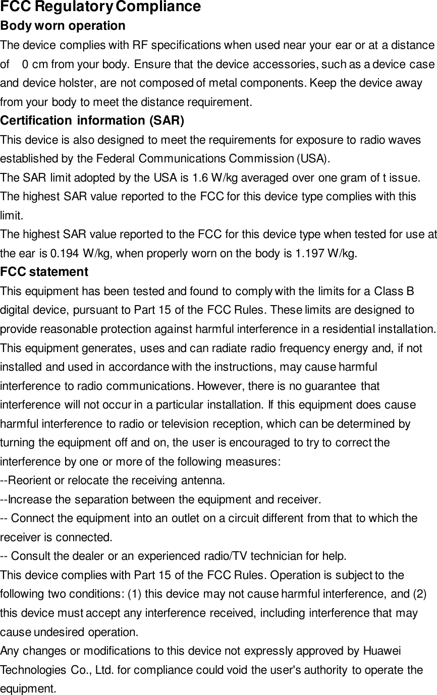 1.197of FCC Regulatory Compliance   Body worn operation   The device complies with RF specifications when used near your ear or at a distance 0 cm from your body. Ensure that the device accessories, such as a device case and device holster, are not composed of metal components. Keep the device away from your body to meet the distance requirement.   Certification information (SAR)   This device is also designed to meet the requirements for exposure to radio waves established by the Federal Communications Commission (USA).   The SAR limit adopted by the USA is 1.6 W/kg averaged over one gram of t issue. The highest SAR value reported to the FCC for this device type complies with this limit.   The highest SAR value reported to the FCC for this device type when tested for use at the ear is 0.194 W/kg, when properly worn on the body is   W/kg.   FCC statement   This equipment has been tested and found to comply with the limits for a Class B digital device, pursuant to Part 15 of the FCC Rules. These limits are designed to provide reasonable protection against harmful interference in a residential installation. This equipment generates, uses and can radiate radio frequency energy and, if not installed and used in accordance with the instructions, may cause harmful interference to radio communications. However, there is no guarantee that interference will not occur in a particular installation. If this equipment does cause harmful interference to radio or television reception, which can be determined by turning the equipment off and on, the user is encouraged to try to correct the interference by one or more of the following measures:  --Reorient or relocate the receiving antenna.   --Increase the separation between the equipment and receiver.   -- Connect the equipment into an outlet on a circuit different from that to which the receiver is connected.   -- Consult the dealer or an experienced radio/TV technician for help.   This device complies with Part 15 of the FCC Rules. Operation is subject to the following two conditions: (1) this device may not cause harmful interference, and (2) this device must accept any interference received, including interference that may cause undesired operation.   Any changes or modifications to this device not expressly approved by Huawei Technologies Co., Ltd. for compliance could void the user's authority to operate the equipment. 