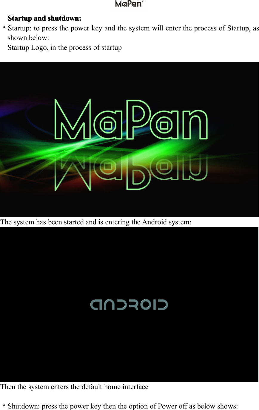 Startup Startup Startup Startupand and and andshutdown shutdown shutdown shutdown: :::﹡Startup:topressthepowerkeyandthesystemwillentertheprocessofStartup,asshownbelow:StartupLogo,intheprocessofstartupThesystemhasbeenstartedandisenteringtheAndroidsystem:Thenthesystementersthedefaulthomeinterface﹡Shutdown:pressthepowerkeythentheoptionofPoweroffasbelowshows:
