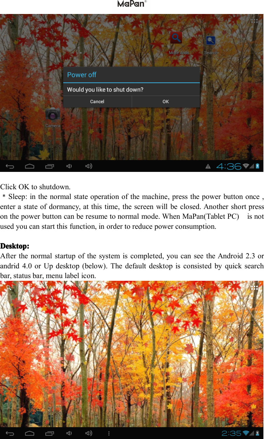 ClickOKtoshutdown.﹡Sleep:inthenormalstateoperationofthemachine,pressthepowerbuttononce,enterastateofdormancy,atthistime,thescreenwillbeclosed.Anothershortpressonthepowerbuttoncanberesumetonormalmode.WhenMaPan(TabletPC)isnotusedyoucanstartthisfunction,inordertoreducepowerconsumption.Desktop: Desktop: Desktop: Desktop:Afterthenormalstartupofthesystemiscompleted,youcanseetheAndroid2.3orandrid4.0orUpdesktop(below).Thedefaultdesktopisconsistedbyquicksearchbar,statusbar,menulabelicon.