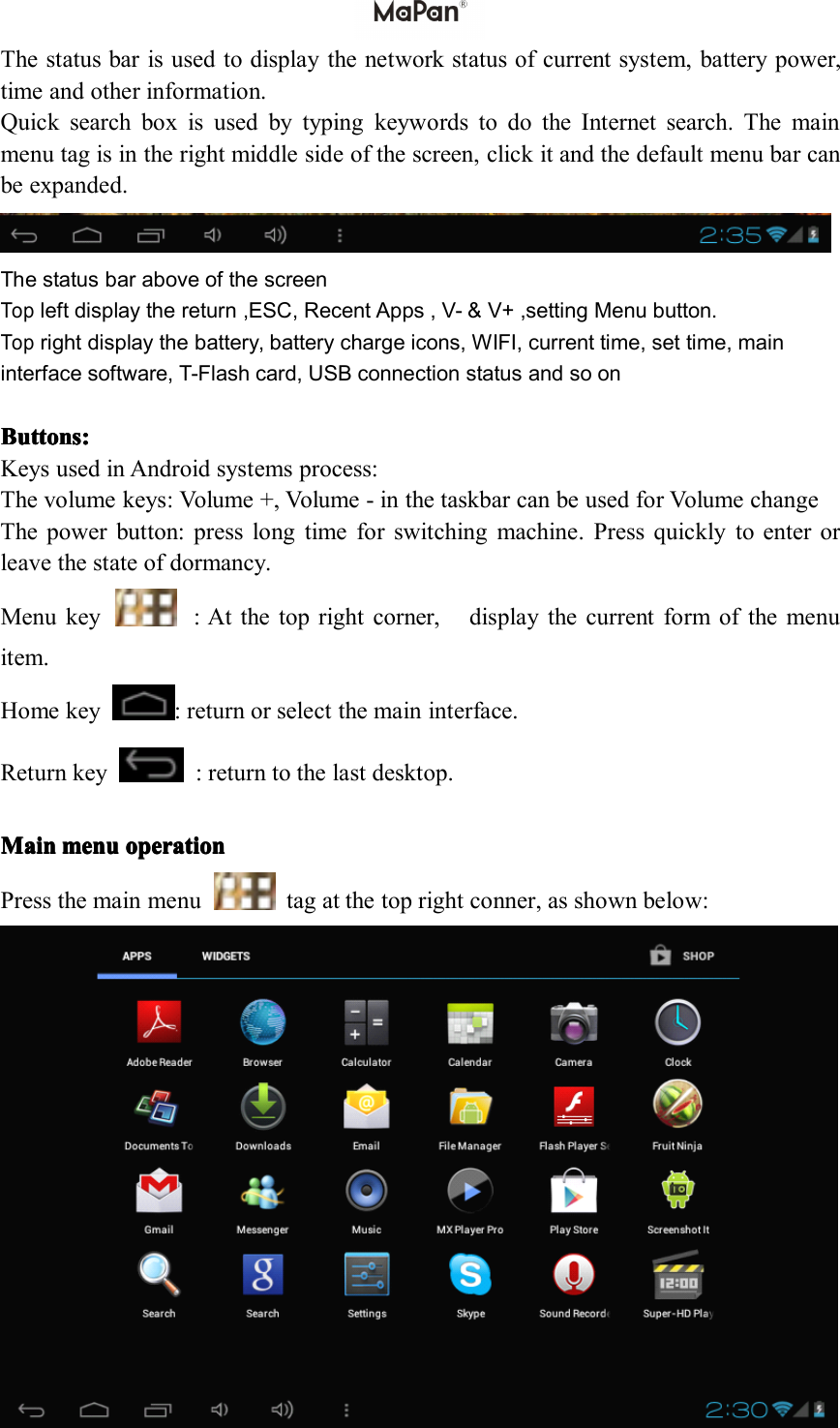 Thestatusbarisusedtodisplaythenetworkstatusofcurrentsystem,batterypower,timeandotherinformation.QuicksearchboxisusedbytypingkeywordstodotheInternetsearch.Themainmenutagisintherightmiddlesideofthescreen,clickitandthedefaultmenubarcanbeexpanded.ThestatusbaraboveofthescreenTopleftdisplaythereturn,ESC,RecentApps,V-&amp;V+,settingMenubutton.Toprightdisplaythebattery,batterychargeicons,WIFI,currenttime,settime,maininterfacesoftware,T-Flashcard,USBconnectionstatusandsoonButton Button Button Buttons sss: :::KeysusedinAndroidsystemsprocess:Thevolumekeys:Volume+,V olume-inthetaskbarcanbeusedforVolumechangeThepowerbutton:presslongtimeforswitchingmachine.Pressquicklytoenterorleavethestateofdormancy.Menukey:Atthetoprightcorner,displaythecurrentformofthemenuitem.Homekey:returnorselectthemaininterface.Returnkey:returntothelastdesktop.Main Main Main Mainmenu menu menu menuoperation operation operation operationPressthemainmenutagatthetoprightconner,asshownbelow: