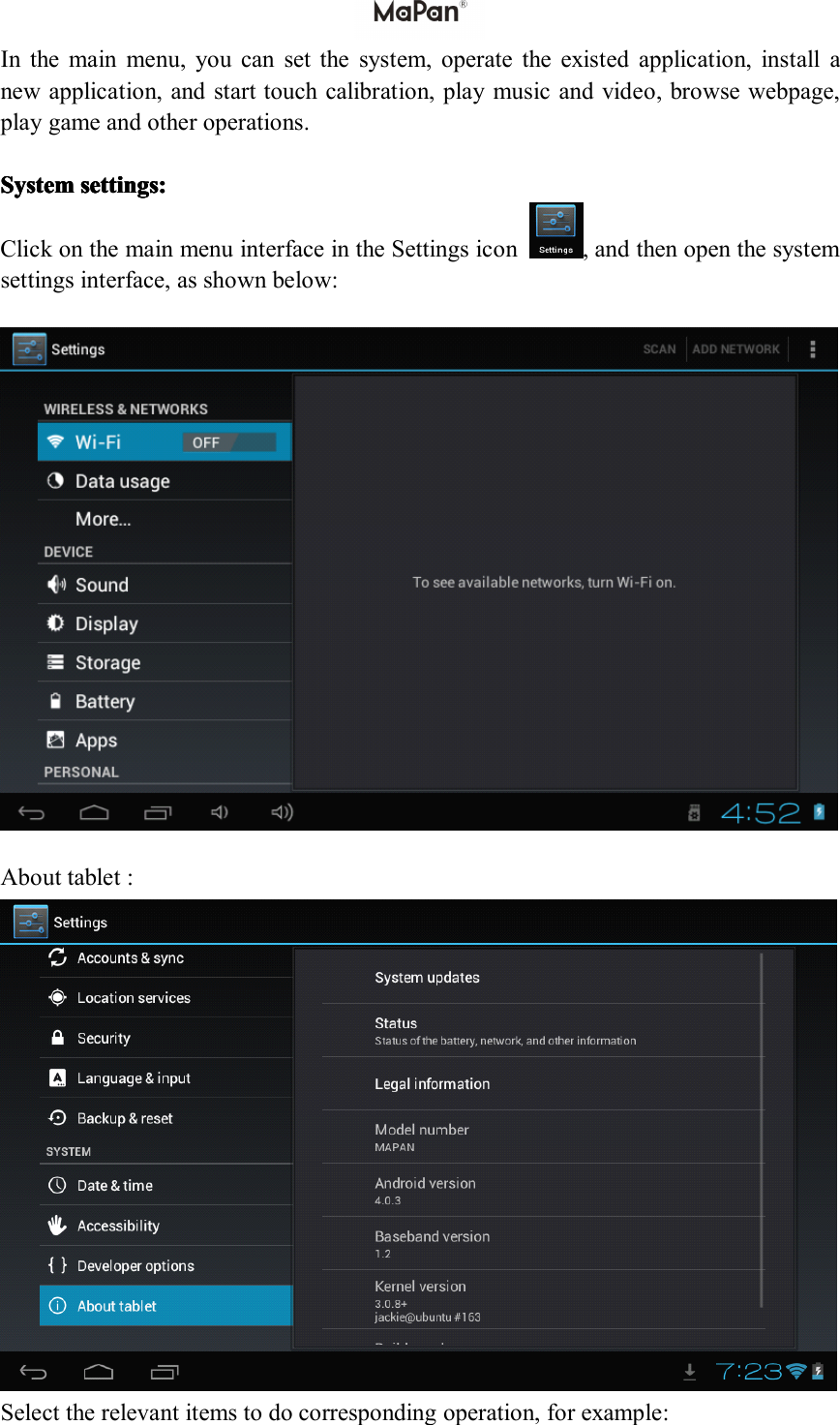 Inthemainmenu,youcansetthesystem,operatetheexistedapplication,installanewapplication,andstarttouchcalibration,playmusicandvideo,browsewebpage,playgameandotheroperations.System System System Systemsettings: settings: settings: settings:ClickonthemainmenuinterfaceintheSettingsicon,andthenopenthesystemsettingsinterface,asshownbelow:Abouttablet:Selecttherelevantitemstodocorrespondingoperation,forexample: