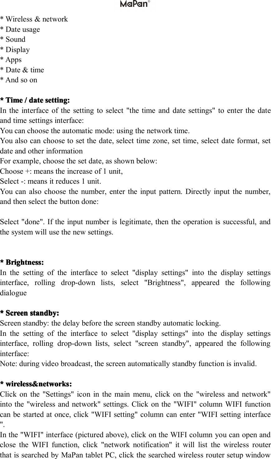 *Wireless&amp;network*Dateusage*Sound*Display*Apps*Date&amp;time*Andsoon****Time Time Time Time/ ///date date date datesetting: setting: setting: setting:Intheinterfaceofthesettingtoselect"thetimeanddatesettings"toenterthedateandtimesettingsinterface:Youcanchoosetheautomaticmode:usingthenetworktime.Youalsocanchoosetosetthedate,selecttimezone,settime,selectdateformat,setdateandotherinformationForexample,choosethesetdate,asshownbelow:Choose+:meanstheincreaseof1unit,Select-:meansitreduces1unit.Youcanalsochoosethenumber,entertheinputpattern.Directlyinputthenumber,andthenselectthebuttondone:Select"done".Iftheinputnumberislegitimate,thentheoperationissuccessful,andthesystemwillusethenewsettings.****Brightness Brightness Brightness Brightness: :::Inthesettingoftheinterfacetoselect"displaysettings"intothedisplaysettingsinterface,rollingdrop-downlists,select"Brightness",appearedthefollowingdialogue****S SSScreen creen creen creenstandby: standby: standby: standby:Screenstandby:thedelaybeforethescreenstandbyautomaticlocking.Inthesettingoftheinterfacetoselect"displaysettings"intothedisplaysettingsinterface,rollingdrop-downlists,select"screenstandby",appearedthefollowinginterface:Note:duringvideobroadcast,thescreenautomaticallystandbyfunctionisinvalid.****wireless&amp;networks wireless&amp;networks wireless&amp;networks wireless&amp;networks: :::Clickonthe"Settings"iconinthemainmenu,clickonthe"wirelessandnetwork"intothe"wirelessandnetwork"settings.Clickonthe"WIFI"columnWIFIfunctioncanbestartedatonce,click"WIFIsetting"columncanenter"WIFIsettinginterface".Inthe"WIFI"interface(picturedabove),clickontheWIFIcolumnyoucanopenandclosetheWIFIfunction,click"networknotification"itwilllistthewirelessrouterthatissearchedbyMaPantabletPC,clickthesearchedwirelessroutersetupwindow