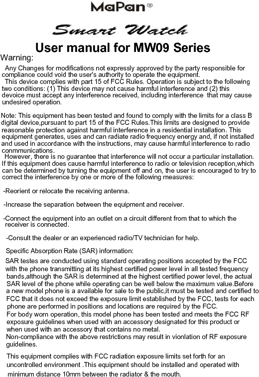 minimum distance 10mm between the radiator &amp; the mouth.This equipment complies with FCC radiation exposure limits set forth for an SAR testes are conducted using standard operating positions accepted by the FCCWarning:       User manual for MW09 Series       Any Changes for modifications not expressly approved by the party responsible for  compliance could void the user's authority to operate the equipment.This device complies with part 15 of FCC Rules. Operation is subject to the followingtwo conditions: (1) This device may not cause harmful interference and (2) this devoice must accept any interference received, including interference  that may cause undesired operation.Note: This equipment has been tested and found to comply with the limits for a class Bdigital device,pursuant to part 15 of the FCC Rules.This limits are designed to providereasonable protection against harmful interference in a residential installation. Thisequipment generates, uses and can radiate radio frequency energy and, if not installed and used in accordance with the instructions, may cause harmful interference to radioconmmunications.However, there is no guarantee that interference will not occur a particular installation.If this equipment does cause harmful interference to radio or television reception,whichcan be determined by turning the equipment off and on, the user is encouraged to try to   correct the interference by one or more of the following measures:-Reorient or relocate the receiving antenna.-Increase the separation between the equipment and receiver.-Connect the equipment into an outlet on a circuit different from that to which the receiver is connected.-Consult the dealer or an experienced radio/TV technician for help.Specific Absorption Rate (SAR) information:with the phone transmitting at its highest certified power level in all tested frequency bands,although the SAR is determined at the highest certified power level, the actual SAR level of the phone while operating can be well below the maximum value.Beforea new model phone is a available for sale to the public,it must be tested and certified to FCC that it does not exceed the exposure limit established by the FCC, tests for each phone are performed in positions and locations are required by the FCC.For body worn operation, this model phone has been tested and meets the FCC RF exposure guidelines when used with an accessory designated for this product or Non-compliance with the above restrictions may result in vionlation of RF exposurewhen used with an accessory that contains no metal.guidelines.uncontrolled environment .This equipment should be installed and operated with