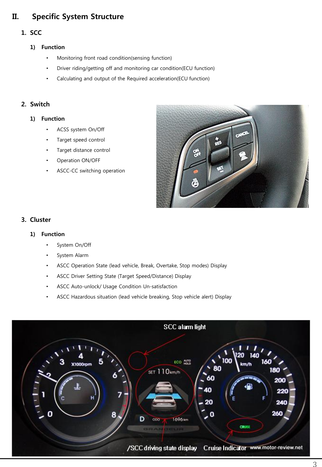 3 II. Specific System Structure 1. SCC 1) Function &bull;Monitoring front road condition(sensing function) &bull;Driver riding/getting off and monitoring car condition(ECU function) &bull;Calculating and output of the Required acceleration(ECU function)   2. Switch 1) Function &bull;ACSS system On/Off &bull;Target speed control &bull;Target distance control &bull;Operation ON/OFF &bull;ASCC-CC switching operation    3. Cluster 1) Function &bull;System On/Off &bull;System Alarm &bull;ASCC Operation State (lead vehicle, Break, Overtake, Stop modes) Display &bull;ASCC Driver Setting State (Target Speed/Distance) Display &bull;ASCC Auto-unlock/ Usage Condition Un-satisfaction &bull;ASCC Hazardous situation (lead vehicle breaking, Stop vehicle alert) Display  
