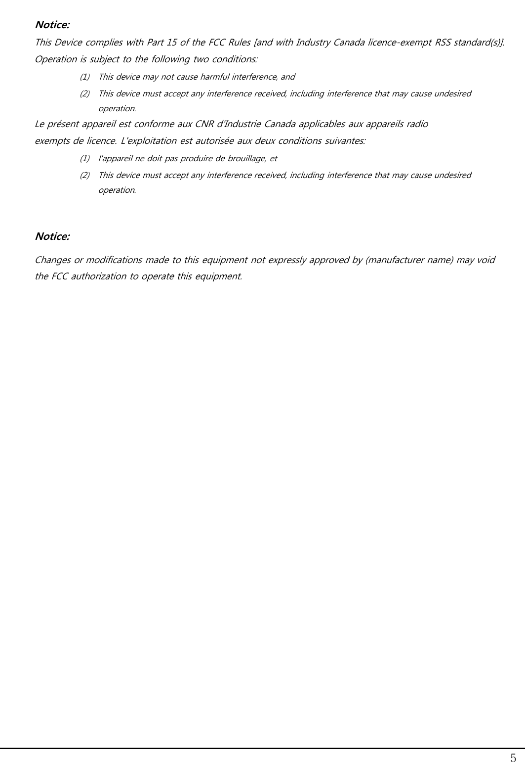 5 Notice: This Device complies with Part 15 of the FCC Rules [and with Industry Canada licence-exempt RSS standard(s)]. Operation is subject to the following two conditions: (1) This device may not cause harmful interference, and (2) This device must accept any interference received, including interference that may cause undesired operation. Le pr&eacute;sent appareil est conforme aux CNR d'Industrie Canada applicables aux appareils radio  exempts de licence. L'exploitation est autoris&eacute;e aux deux conditions suivantes: (1) l'appareil ne doit pas produire de brouillage, et  (2) This device must accept any interference received, including interference that may cause undesired operation.  Notice: Changes or modifications made to this equipment not expressly approved by (manufacturer name) may void the FCC authorization to operate this equipment.    
