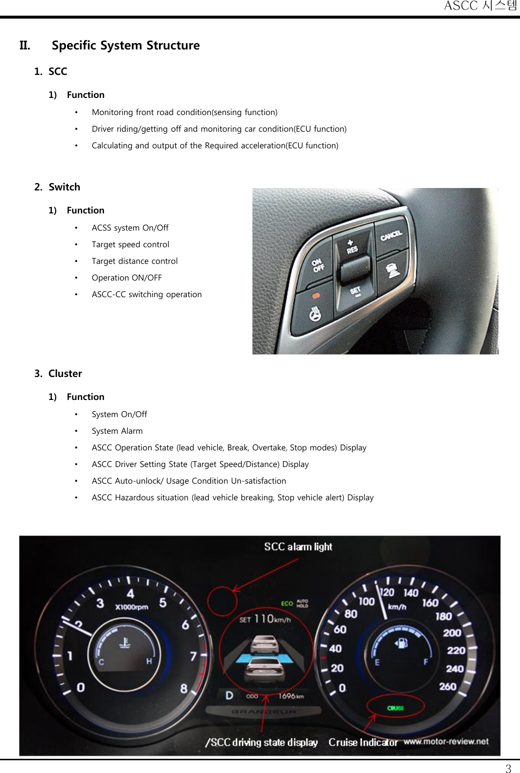 ASCC 시스템 3 II. Specific System Structure 1. SCC 1) Function &bull;Monitoring front road condition(sensing function) &bull;Driver riding/getting off and monitoring car condition(ECU function) &bull;Calculating and output of the Required acceleration(ECU function)   2. Switch 1) Function &bull;ACSS system On/Off &bull;Target speed control &bull;Target distance control &bull;Operation ON/OFF &bull;ASCC-CC switching operation    3. Cluster 1) Function &bull;System On/Off &bull;System Alarm &bull;ASCC Operation State (lead vehicle, Break, Overtake, Stop modes) Display &bull;ASCC Driver Setting State (Target Speed/Distance) Display &bull;ASCC Auto-unlock/ Usage Condition Un-satisfaction &bull;ASCC Hazardous situation (lead vehicle breaking, Stop vehicle alert) Display  