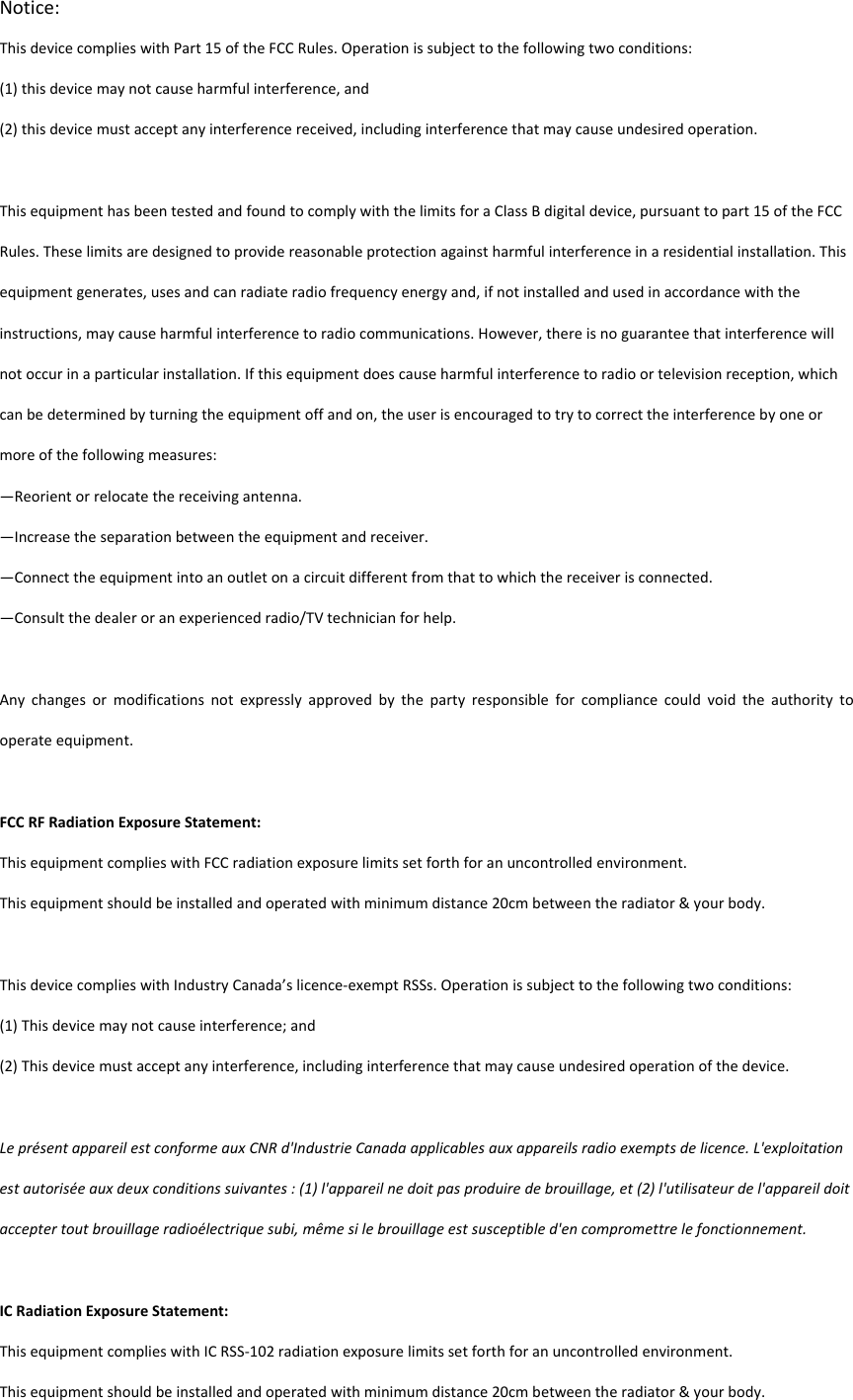 Notice:ThisdevicecomplieswithPart15oftheFCCRules.Operationissubjecttothefollowingtwoconditions:(1)thisdevicemaynotcauseharmfulinterference,and(2)thisdevicemustacceptanyinterferencereceived,includinginterferencethatmaycauseundesiredoperation.ThisequipmenthasbeentestedandfoundtocomplywiththelimitsforaClassBdigitaldevice,pursuanttopart15oftheFCCRules.Theselimitsaredesignedtoprovidereasonableprotectionagainstharmfulinterferenceinaresidentialinstallation.Thisequipmentgenerates,usesandcanradiateradiofrequencyenergyand,ifnotinstalledandusedinaccordancewiththeinstructions,maycauseharmfulinterferencetoradiocommunications.However,thereisnoguaranteethatinterferencewillnotoccurinaparticularinstallation.Ifthisequipmentdoescauseharmfulinterferencetoradioortelevisionreception,whichcanbedeterminedbyturningtheequipmentoffandon,theuserisencouragedtotrytocorrecttheinterferencebyoneormoreofthefollowingmeasures:&mdash;Reorientorrelocatethereceivingantenna.&mdash;Increasetheseparationbetweentheequipmentandreceiver.&mdash;Connecttheequipmentintoanoutletonacircuitdifferentfromthattowhichthereceiverisconnected.&mdash;Consultthedealeroranexperiencedradio/TVtechnicianforhelp.Anychangesormodificationsnotexpresslyapprovedbythepartyresponsibleforcompliancecouldvoidtheauthoritytooperateequipment.FCCRFRadiationExposureStatement:ThisequipmentcomplieswithFCCradiationexposurelimitssetforthforanuncontrolledenvironment.Thisequipmentshouldbeinstalledandoperatedwithminimumdistance20cmbetweentheradiator&amp;yourbody.Lepr&eacute;sentappareilestconformeauxCNRd'IndustrieCanadaapplicablesauxappareilsradioexemptsdelicence.L'exploitationestautoris&eacute;eauxdeuxconditionssuivantes:(1)l'appareilnedoitpasproduiredebrouillage,et(2)l'utilisateurdel'appareildoitacceptertoutbrouillageradio&eacute;lectriquesubi,m&ecirc;mesilebrouillageestsusceptibled'encompromettrelefonctionnement.ICRadiationExposureStatement:ThisequipmentcomplieswithICRSS‐102radiationexposurelimitssetforthforanuncontrolledenvironment.Thisequipmentshouldbeinstalledandoperatedwithminimumdistance20cmbetweentheradiator&amp;yourbody.ThisdevicecomplieswithIndustryCanada&rsquo;slicence‐exemptRSSs.Operationissubjecttothefollowingtwoconditions:(1)Thisdevicemaynotcauseinterference;and(2)Thisdevicemustacceptanyinterference,includinginterferencethatmaycauseundesiredoperationofthedevice.
