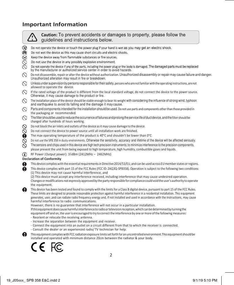 19_J05xxx_ SPB 358 E&amp;C.indd 2 9/1/19 5:10 PM   guidelines and instructions below.     Important Information by the manufacturer or authorized service center in order to avoid hazards.    Do not disassemble, repair or alter the device without authorization. Unauthorized disassembly or repair may cause failure and danger. Unauthorized alteration may result in fire or breakdown.    Unless under supervision by persons responsible for their safety, persons who are not familiar with the operating instructions, are not allowed to operate the  device.    If the rated voltage of the product is different from the local standard voltage, do not connect the device to the power source. Otherwise, it may cause damage to the product or fire.    The installation place of the device should be stable enough to bear its weight with considering the influence of strong wind, typhoon and earthquake to avoid its falling and the damage it may cause.    Parts and components intended for the installation should be used. Do not use parts and components other than those provided in the packaging or  recommended.    The filter should be used to reduce the occurrence of failures and prolong the service life of duct device, and the filter should be changed after  hundreds of  hours  working. Do not block the air inlets and outlets of the device as it may cause damage to the device. Do not connect the device to power source until all installation work are finished. The max operating temperature of the product is 40°C and shouldn’t be lower than 0°C. Do not use the SPB 358 in dusty environments. Otherwise the sensitivity, accuracy and lifetime of the device will be affected seriously. The sensors and chips used in this device are high tech precision instruments; to minimize interference to the precision components, please prevent the unit from being exposed to high temperature, high humidity, combustible gases and liquids.    RF Power (Output power): 16dBm (2412MHz –  2462MHz) Declaration of Conformity This device complies with the essential requirements in Directive 2014/53/EU, and can be used across EU member states or regions. This device complies with part 15 of the FCC Rules (FCC ID: 2AQ3Q-SPB358). Operation is subject to the following two conditions: (1) This device may not cause harmful interference, and (2) This device must accept any interference received, including interference that may cause undesired operation. Changes or modifications not expressly approved by the party responsible for compliance could void the user’s authority to operate the equipment.    This device has been tested and found to comply with the limits for a Class B digital device, pursuant to part 15 of the FCC Rules. These limits are designed to provide reasonable protection against harmful interference in a residential installation. This equipment generates, uses ,and can radiate radio frequency energy and, if not installed and used in accordance with the instructions, may cause harmful interference to radio  communications. However, there is no guarantee that interference will not occur in a particular installation. If this equipment does cause harmful interference to radio or television reception, which can be determined by turning the equipment off and on, the user is encouraged to try to correct the interference by one or more of the following measures: - Reorient or relocate the receiving antenna. - Increase the separation between the equipment  and receiver. - Connect the equipment into an outlet on a circuit different from that to which the receiver is  connected. - Consult the dealer or an experienced radio/ TV technician for help.    This equipment complies with FCC radiation exposure limits set forth for an uncontrolled environment. This equipment should be installed and operated with minimum distance 20cm between the radiator &amp; your body. 2 