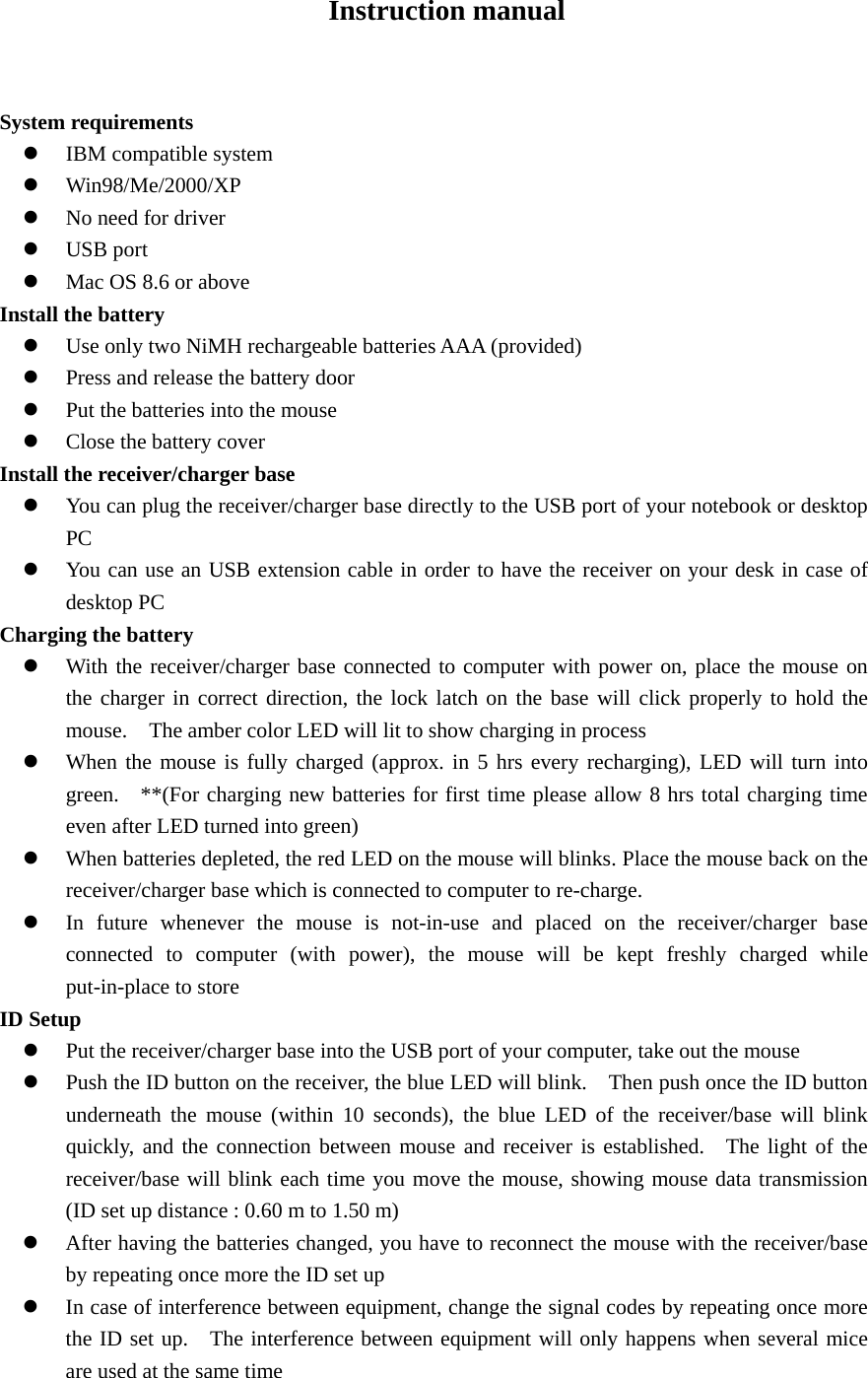 Instruction manual           System requirements z IBM compatible system z Win98/Me/2000/XP z No need for driver z USB port z Mac OS 8.6 or above Install the battery   z Use only two NiMH rechargeable batteries AAA (provided) z Press and release the battery door z Put the batteries into the mouse z Close the battery cover Install the receiver/charger base z You can plug the receiver/charger base directly to the USB port of your notebook or desktop PC z You can use an USB extension cable in order to have the receiver on your desk in case of desktop PC Charging the battery z With the receiver/charger base connected to computer with power on, place the mouse on the charger in correct direction, the lock latch on the base will click properly to hold the mouse.    The amber color LED will lit to show charging in process z When the mouse is fully charged (approx. in 5 hrs every recharging), LED will turn into green.   **(For charging new batteries for first time please allow 8 hrs total charging time even after LED turned into green) z When batteries depleted, the red LED on the mouse will blinks. Place the mouse back on the receiver/charger base which is connected to computer to re-charge.     z In future whenever the mouse is not-in-use and placed on the receiver/charger base connected to computer (with power), the mouse will be kept freshly charged while put-in-place to store ID Setup   z Put the receiver/charger base into the USB port of your computer, take out the mouse z Push the ID button on the receiver, the blue LED will blink.    Then push once the ID button underneath the mouse (within 10 seconds), the blue LED of the receiver/base will blink quickly, and the connection between mouse and receiver is established.  The light of the receiver/base will blink each time you move the mouse, showing mouse data transmission  (ID set up distance : 0.60 m to 1.50 m) z After having the batteries changed, you have to reconnect the mouse with the receiver/base by repeating once more the ID set up     z In case of interference between equipment, change the signal codes by repeating once more the ID set up.   The interference between equipment will only happens when several mice are used at the same time     