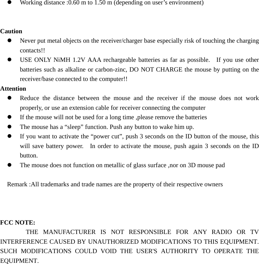 z Working distance :0.60 m to 1.50 m (depending on user&rsquo;s environment)   Caution z Never put metal objects on the receiver/charger base especially risk of touching the charging contacts!! z USE ONLY NiMH 1.2V AAA rechargeable batteries as far as possible.   If you use other batteries such as alkaline or carbon-zinc, DO NOT CHARGE the mouse by putting on the receiver/base connected to the computer!! Attention z Reduce the distance between the mouse and the receiver if the mouse does not work properly, or use an extension cable for receiver connecting the computer z If the mouse will not be used for a long time ,please remove the batteries z The mouse has a &ldquo;sleep&rdquo; function. Push any button to wake him up. z If you want to activate the &ldquo;power cut&rdquo;, push 3 seconds on the ID button of the mouse, this will save battery power.   In order to activate the mouse, push again 3 seconds on the ID button. z The mouse does not function on metallic of glass surface ,nor on 3D mouse pad    Remark :All trademarks and trade names are the property of their respective owners    FCC NOTE:  THE MANUFACTURER IS NOT RESPONSIBLE FOR ANY RADIO OR TV INTERFERENCE CAUSED BY UNAUTHORIZED MODIFICATIONS TO THIS EQUIPMENT. SUCH MODIFICATIONS COULD VOID THE USER'S AUTHORITY TO OPERATE THE EQUIPMENT.  